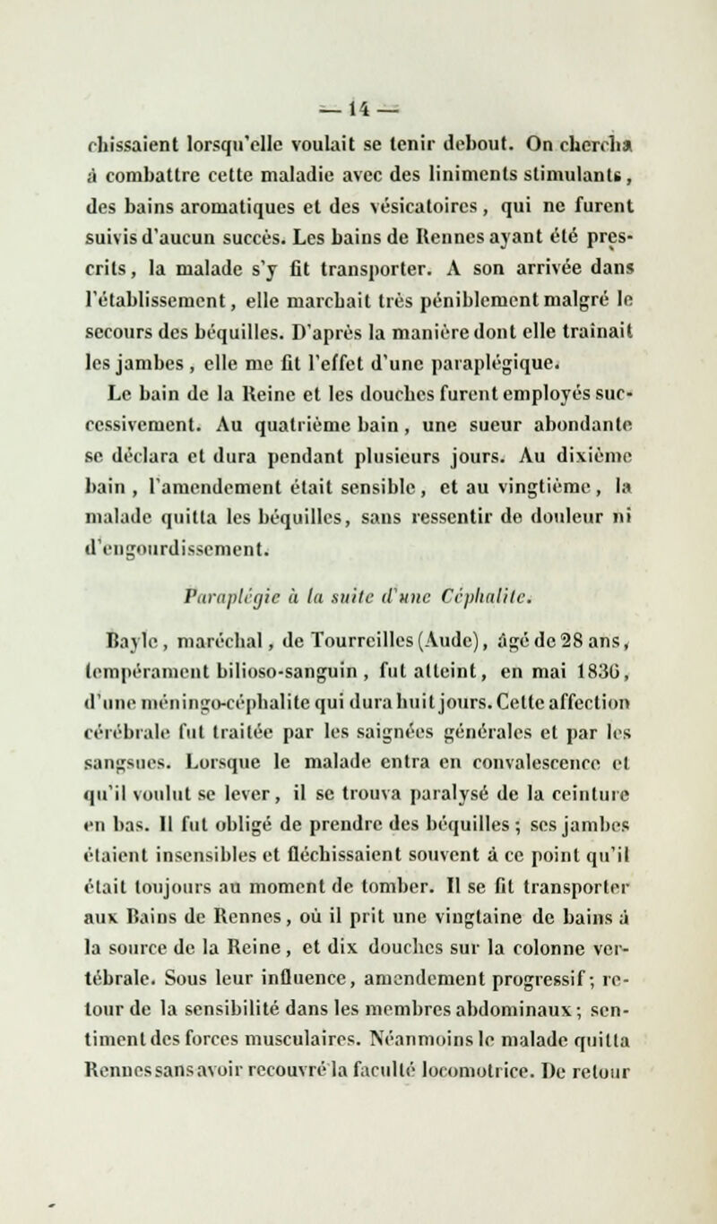 chissaient lorsqu'elle voulait se tenir debout. On chercha à combattre cette maladie avec des liniments stimulants, des bains aromatiques et des vésicatoircs , qui ne furent suivis d'aucun succès. Les bains de Rennes ayant été pres- crits , la malade s'y fit transporter. A son arrivée dans l'établissement, elle marebait très péniblement malgré le secours des béquilles. D'après la manière dont elle traînait les jambes , elle me fit l'effet d'une paraplégique. Le bain de la Reine et les douches furent employés suc- cessivement. Au quatrième bain, une sueur abondante se déclara et dura pendant plusieurs jours. Au dixième bain , l'amendement était sensible , et au vingtième , la malade quitta les béquilles, sans ressentir de douleur ni d'engourdissement. Paraplégie à la suite d'une Céplialilc. Bayle, maréchal, de Tourreilles (Aude), âgé de 28 ans, tempérament bilioso-sanguin , fut atteint, en mai 1830, d'une inéningo-cépbalite qui dura huit jours. Cette affection cérébrale fut traitée par les saignées générales et par les sangsues. Lorsque le malade entra en convalescence cl qu'il voulut se lever, il se trouva paralysé de la ceinture en bas. II fut obligé de prendre des béquilles; ses jambes étaient insensibles et fléchissaient souvent à ce point qu'il était toujours au moment de tomber. Il se fit transporter aux Bains de Rennes, où il prit une vingtaine de bains à la source de la Reine , et dix douches sur la colonne ver- tébrale. Sous leur influence, amendement progressif-, re- tour de la sensibilité dans les membres abdominaux ; sen- timent des forces musculaires. Néanmoins le malade quitta Rennessansavoir recouvré la faculté locomotrice. De retour