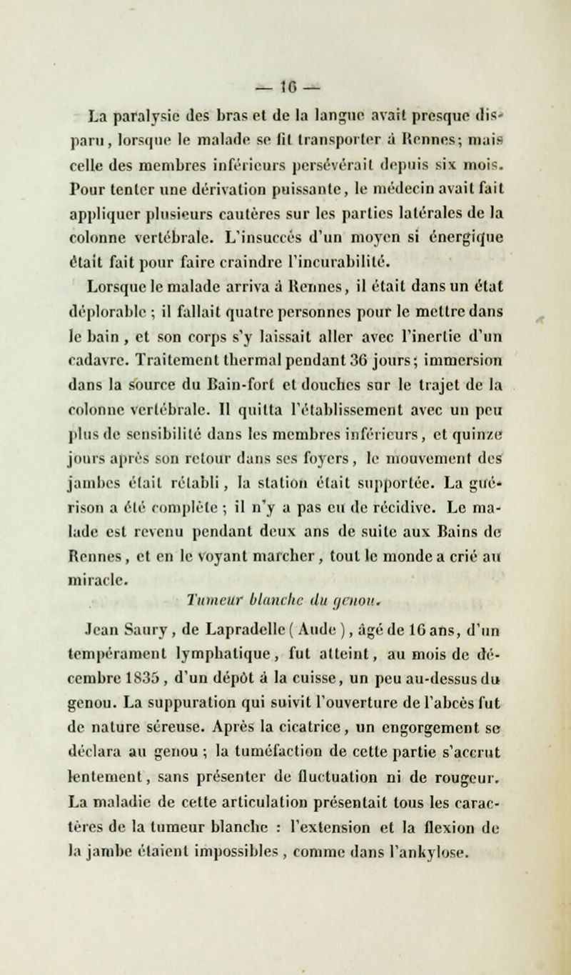 La paralysie des bras et de la langue avait presque dis' paru, lorsque le malade se fit transporter à Rennes; mais celle des membres inférieurs persévérait depuis six mois. Pour tenter une dérivation puissante, le médecin avait fait appliquer plusieurs cautères sur les parties latérales de la colonne vertébrale. L'insuccès d'un moyen si énergique était fait pour faire craindre l'incurabililé. Lorsque le malade arriva ù. Rennes, il était dans un état déplorable ; il fallait quatre personnes pour le mettre dans le bain , et son corps s'y laissait aller avec l'inertie d'un cadavre. Traitement thermal pendant 36 jours; immersion dans la source du Bain-fort et douches sur le trajet de la colonne vertébrale. Il quitta l'établissement avec un peu plus de sensibilité dans les membres inférieurs, et quinze jours après son retour dans ses foyers, le mouvement des jambes était rétabli, la station était supportée. La gué- rison a été complété ; il n'y a pas eu de récidive. Le ma- lade est revenu pendant deux ans de suite aux Bains de Rennes, et en le voyant marcher, tout le monde a crié au miracle. Tumeur blanche du cjrnou. Jean Saury, de Lapradcllc ( Aude ), âgé de 10 ans, d'un tempérament lymphatique, fut atteint, au mois de dé- cembre 1835, d'un dépôt à la cuisse, un peu au-dessus du genou. La suppuration qui suivit l'ouverture de l'abcès fut de nature séreuse. Après la cicatrice, un engorgement se déclara au genou ; la tuméfaction de cette partie s'accrut lentement, sans présenter de fluctuation ni de rougeur. La maladie de cette articulation présentait tous les carac- tères de la tumeur blanche : l'extension et la flexion de- là jambe étaient impossibles , comme dans l'ankylose.