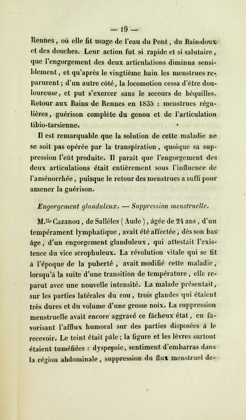 -19- Reniies, où elle fit usage de l'eau du Pont, du Bain-doux» et des douches. Leur action fut si rapide et si salutaire, que l'engorgement des deux articulations diminua sensi- blement , et qu'après le vingtième bain les menstrues re-i parurent ; d'un autre côté, la locomotion cessa d'être dou- loureuse, et put s'exercer sans le secours de béquilles. Retour aux Bains de Rennes en 1835 : menstrues régu- lières, guérison complète du genou et de l'articulation tibio-tarsienne* Il est remarquable que la solution de celte maladie ne se soit pas opérée par la transpiration, quoique sa sup- pression l'eût produite* Il paraît que l'engorgement des deux articulations était entièrement sous l'influence de l'aménorrhée, puisque le retour des menstrues a suffi pour amener la guérison* Engorgement glanduleux; — Suppression menstruelle. M.e Cazanou, de Sallèles ( Aude ), âgée de 24 ans, d'un tempérament lymphatique, avait été affectée, dès son bas âge, d'un engorgement glanduleux, qui attestait l'exis* tence du vice scrophuleux. La révolution vitale qui se fit à l'époque de la puberté , avait modifié cette maladie, lorsqu'à la suite d'une transition de température, elle re- parut avec une nouvelle intensité. La malade présentait, sur les parties latérales du cou, trois glandes qui étaient très dures et du volume d'une grosse noix* La suppression menstruelle avait encore aggravé ce fâcheux état, en fa- vorisant l'afflux humoral sur des parties disposées à le recevoir* Le teint était pâle ; la figure et les lèvres surtout étaient tuméfiées : dyspepsie, sentiment d'embarras dans la région abdominale, suppression du flux menstruel de-