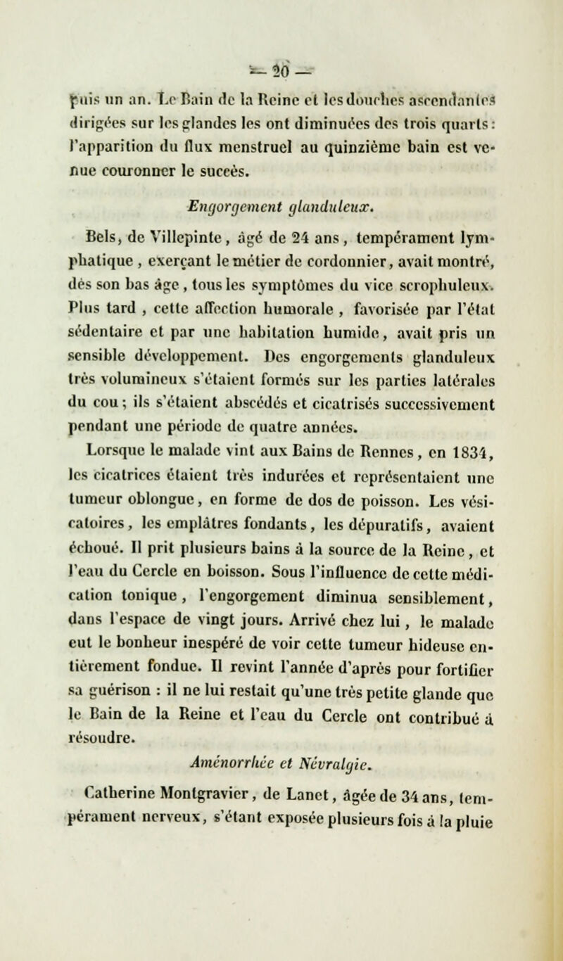 -30- piis un an. Le Bain de la Reine et lesdotirlies ascendante* dirigées sur les glandes les ont diminuées des trois quarts: l'apparition du flux menstruel au quinzième bain est ve- nue couronner le succès. Engorgement glanduleux. Bels, de Villepinte, âgé de 24 ans, tempérament lym- phatique , exerçant le métier de cordonnier, avait montré, dés son bas âge , tous les symptômes du vice scropbuleux. Plus tard , cette affection humorale , favorisée par l'étal sédentaire et par une habitation humide, avait pris un sensible développement. Des engorgements glanduleux très volumineux s'étaient formés sur les parties latérales du cou ; ils s'étaient abscédés et cicatrisés successivement pendant une période de quatre années. Lorsque le malade vint aux Bains de Rennes, en 1834, les cicatrices étaient très indurées et représentaient une tumeur oblongue, en forme de dos de poisson. Les vési- caloires, les emplâtres fondants, les dépuratifs, avaient échoué. Il prit plusieurs bains à la source de la Reine, et l'eau du Cercle en boisson. Sous l'influence de celte médi- cation tonique , l'engorgement diminua sensiblement, dans l'espace de vingt jours. Arrivé chez lui, le malade eut le bonheur inespéré de voir cette tumeur hideuse en- tièrement fondue. Il revint l'année d'après pour fortifier sa guérison : il ne lui restait qu'une très petite glande que le Bain de la Reine et l'eau du Cercle ont contribué a. résoudre. Aménorrhée et Névralgie. Catherine Montgravicr, de Lanct, âgée de 34 ans, tem- pérament nerveux, s'étant exposée plusieurs fois à la pluie