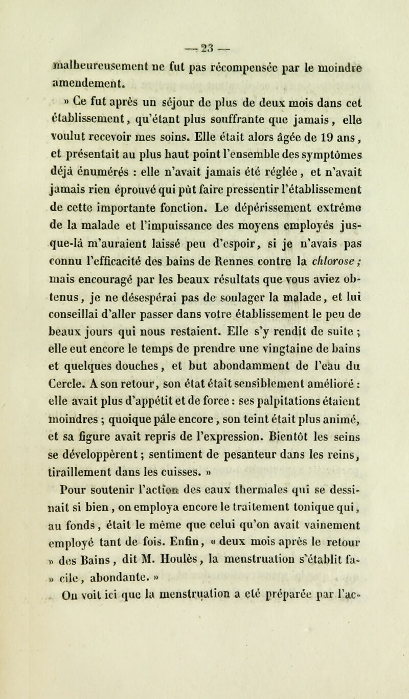 malheureusement ne fut pas récompensée par le moindre amendement. » Ce fut après un séjour de plus de deux mois dans cet établissement, qu'étant plus souffrante que jamais, elle voulut recevoir mes soins. Elle était alors âgée de 19 ans, et présentait au plus haut point l'ensemble des symptômes déjà énumérés : elle n'avait jamais été réglée, et n'avait jamais rien éprouvé qui put faire pressentir l'établissement de cette importante fonction. Le dépérissement extrême de la malade et l'impuissance des moyens employés jus- que-là m'auraient laissé peu d'espoir, si je n'avais pas connu l'efficacité des bains de Rennes contre la chlorose ; mais encouragé par les beaux résultats que vous aviez ob- tenus , je ne désespérai pas de soulager la malade, et lui conseillai d'aller passer dans votre établissement le peu de beaux jours qui nous restaient. Elle s'y rendit de suite ; elle eut encore le temps de prendre une vingtaine de bains et quelques douches, et but abondamment de l'eau du Cercle. A son retour, son état était sensiblement amélioré : elle avait plus d'appétit et de force : ses palpitations étaient moindres ; quoique pâle encore, son teint était plus animé, et sa figure avait repris de l'expression. Bientôt les seins se développèrent; sentiment de pesanteur dans les reins, tiraillement dans les cuisses. » Pour soutenir l'action des eaux thermales qui se dessi- nait si bien, on employa encore le traitement tonique qui, au fonds, était le même que celui qu'on avait vainement employé tant de fois. Enfin, « deux mois après le retour » des Bains, dit M. Houles, la menstruation s'établit fa- » cile, abondante. » On voit ici que la menstruation a été préparée par l'ac-