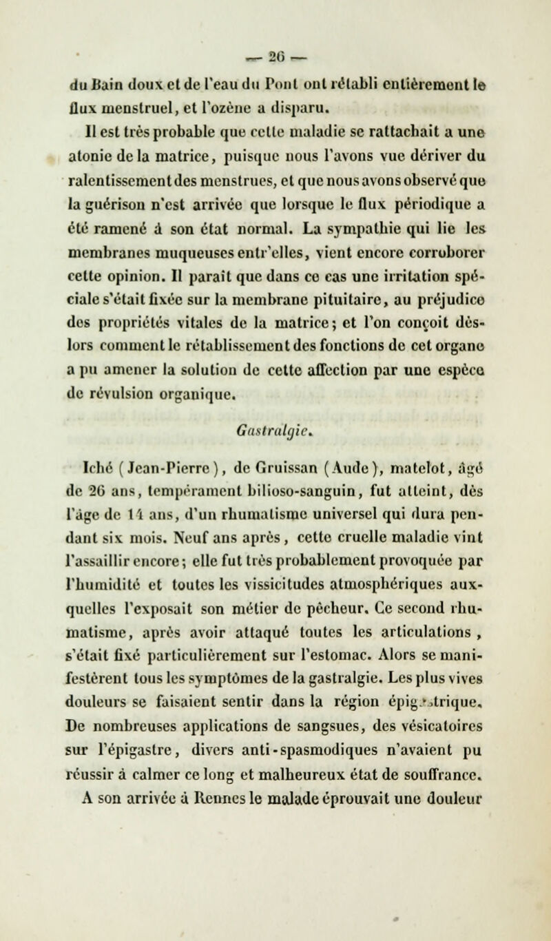 — 20 — du Bain doux et de l'eau du Ponl ont rétabli entièrement le flux menstruel, et l'ozène a disparu. Il est très probable que celte maladie se rattachait a une atonie delà matrice, puisque nous l'avons vue dériver du ralentissement des menstrues, et que nous avons observé que la guérisou n'est arrivée que lorsque le flux périodique a été ramené a son état normal. La sympathie qui lie les membranes muqueuses entr'elles, vient encore corroborer cette opinion. Il parait que dans ce cas une irritation spé- ciale s'était fixée sur la membrane pituitaire, au préjudice des propriétés vitales de la matrice; et l'on conçoit dès- lors comment le rétablissement des fonctions de cet organe a pu amener la solution de cette affection par une espèce de révulsion organique. Gastralgie* Iché (Jean-Pierre), de Gruissan (Aude), matelot, âgé de 26 ans, tempérament bilioso-sanguin, fut atteint, dès l'âge de li ans, d'un rhumatisme universel qui dura pen- dant six mois. Neuf ans après, cette cruelle maladie vint l'assaillir encore; elle fut très probablement provoquée par l'humidité et toutes les vissicitudes atmosphériques aux- quelles l'exposait son métier de pécheur. Ce second rhu- matisme, après avoir attaqué toutes les articulations , s'était fixé particulièrement sur l'estomac. Alors se mani- festèrent tous les symptômes de la gastralgie. Les plus vives douleurs se faisaient sentir dans la région épig.> ,trique. De nombreuses applications de sangsues, des vésicatoircs sur l'épigastrc, divers anti-spasmodiques n'avaient pu réussir à calmer ce long et malheureux état de souffrance. A son arrivée à Rennes le malade éprouvait une douleur