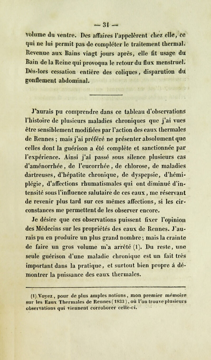 -3i — Volume du ventre. Des affaires l'appelèrent chez elle, ce qui ne lui permit pas de compléter le traitement thermal* Revenue aux Bains vingt jours après, elle fit usage du Bain de la Reine qui provoqua le retour du flux menstruel. Dès-lors cessation entière des coliques, disparution du gonflement abdominal. J'aurais pu comprendre dans ce tableau d'observations l'histoire de plusieurs maladies chroniques que j'ai vues être sensiblement modifiées par l'action des eaux thermales de Rennes ; mais j'ai préféré ne présenter absolument que celles dont la guérison a été complète et sanctionnée par l'expérience. Ainsi j'ai passé sous silence plusieurs cas d'aménorrhée, de l'eucorrhée, de chlorose, de maladies dartreuses, d'hépatite chronique, de dyspepsie, d'hémi- plégie, d'affections rhumatismales qui ont diminué d'in- tensité sous l'influence salutaire de ces eaux, me réservant de revenir plus tard sur ces mêmes affections, si les cir- constances me permettent de les observer encore. Je désire que ces observations puissent fixer l'opinion des Médecins sur les propriétés des eaux de Rennes. J'au- rais pu en produire un plus grand nombre; mais la crainte de faire un gros volume m'a arrêté (1). Du reste, une seule guérison d'une maladie chronique est un fait très important dans la pratique, et surtout bien propre à dé- montrer la puissance des eaux thermales. (1) Voyez, pour de plus amples notions, mon premier mémoire sur les Eaux Thermales de Rennes (1833), où l'on trouve plusieurs observations qui viennent corroborer celle-ci.