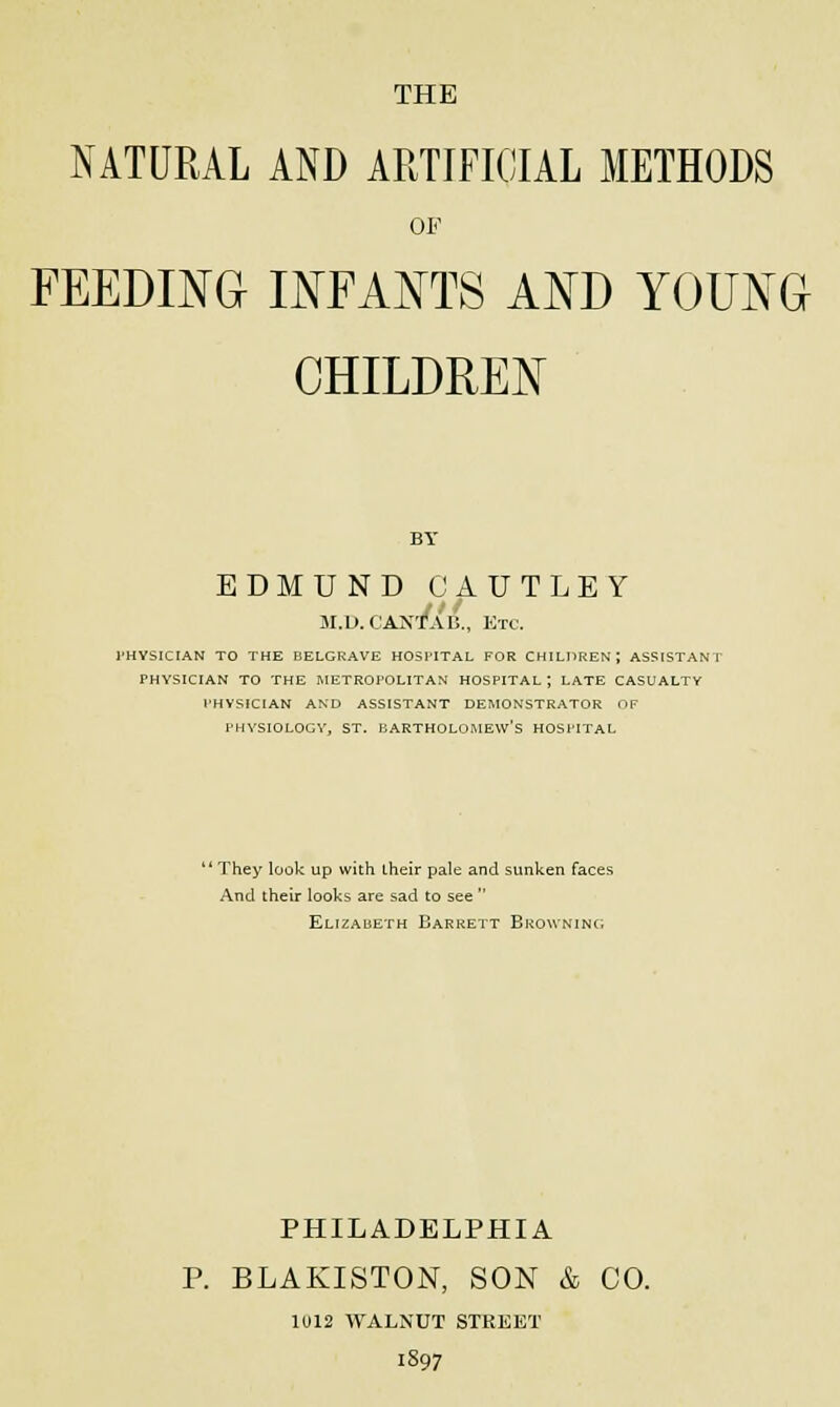 THE NATURAL AND ARTIFICIAL METHODS OF FEEDING INFANTS AND YOUNG CHILDREN BY EDMUND CAUTLEY ar.D. cantT&b., etc. PHYSICIAN TO THE BELGRAVE HOSPITAL FOR CHILDREN; ASSISTANT PHYSICIAN TO THE METROPOLITAN HOSPITAL ; LATE CASUALTY PHYSICIAN AND ASSISTANT DEMONSTRATOR OF PHYSIOLOGY, ST. BARTHOLOMEW'S HOSPITAL  They look up with their pale and sunken faces And their looks are sad to see  Elizabeth Barrett Browning PHILADELPHIA P. BLAKISTON, SON & CO. 1U12 WALNUT STREET 1897