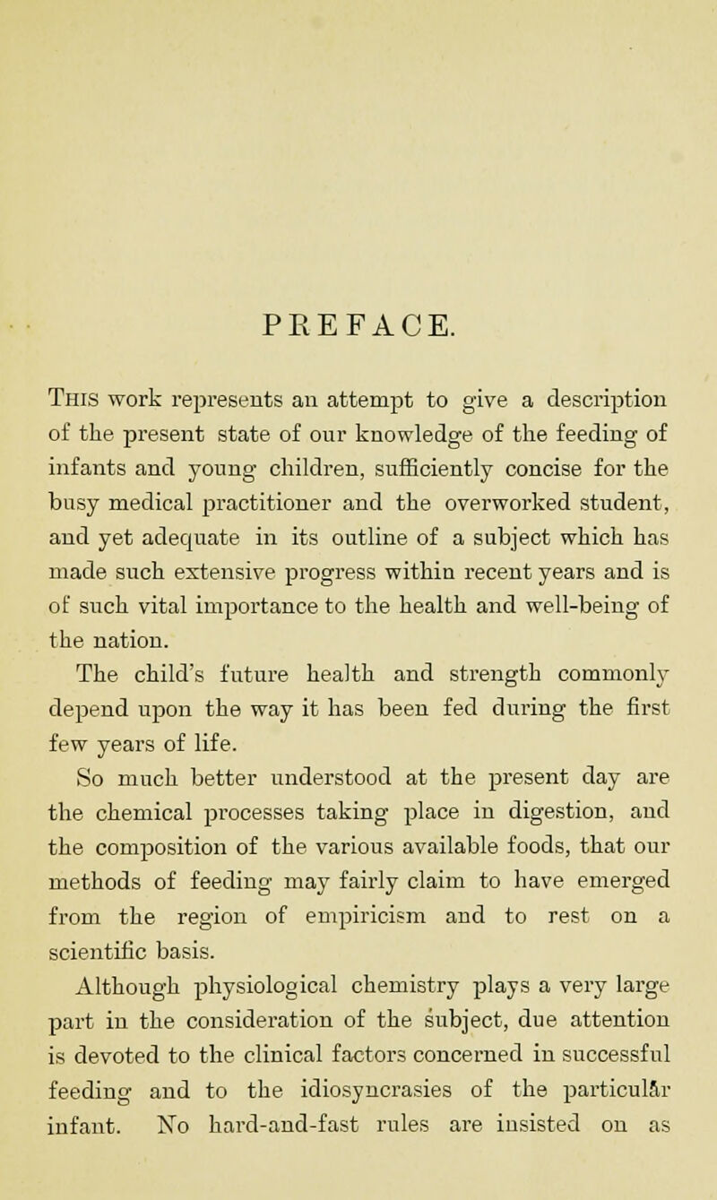 PEEFACE. This work represents an attempt to give a description of the present state of our knowledge of the feeding of infants and young children, sufficiently concise for the busy medical practitioner and the overworked student, and yet adequate in its outline of a subject which has made such extensive progress within recent years and is of such vital importance to the health and well-being of the nation. The child's future health and strength commonly depend upon the way it has been fed during the first few years of life. So much better understood at the present day are the chemical pi'ocesses taking place in digestion, and the composition of the various available foods, that our methods of feeding may fairly claim to have emerged from the region of empiricism and to rest on a scientific basis. Although physiological chemistry plays a very large part in the consideration of the subject, due attention is devoted to the clinical factors concerned in successful feeding and to the idiosyncrasies of the particular infant. No hard-and-fast rules are insisted on as