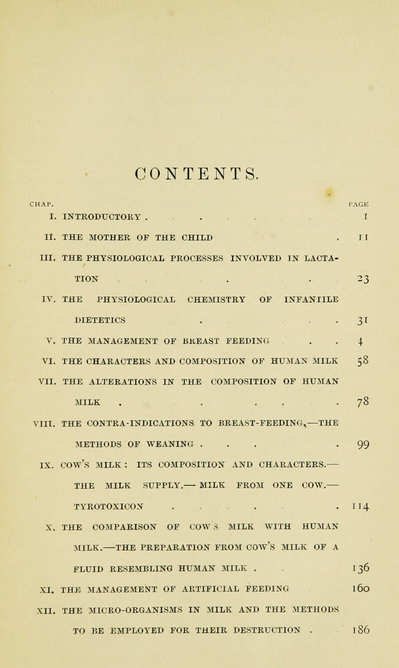 CONTENTS. CHAP. PAGE I. INTRODUCTORY . .... I II. THE MOTHER OP THE CHILD . I I III. THE PHYSIOLOGICAL PROCESSES INVOLVED IN LACTA- TION . . 23 IV. THE PHYSIOLOGICAL CHEMISTRY OF INFANIILE DIETETICS . -3' V. THE MANAGEMENT OF BREAST FEEDING . . J VI. THE CHARACTERS AND COMPOSITION OF HUMAN MILK 58 VII. THE ALTERATIONS IN THE COMPOSITION OF HUMAN MILK . . . . -78 VIII. THE CONTRA-INDICATIONS TO BREAST-FEEDING,—THE METHODS OF WEANING ... -99 IX. COW'S MILK : ITS COMPOSITION AND CHARACTERS.— THE MILK SUPPLY.— MILK FROM ONE COW.— TYROTOXICON . . . . 1 14 X. THE COMPARISON OF COWS MILK WITH HUMAN MILK.—THE PREPARATION FROM COW'S MILK OF A FLUID RESEMBLING HUMAN MILK . . 136 XI. THE MANAGEMENT OF ARTIFICIAL FEEDING 160 XII. THE MICRO-ORGANISMS IN MILK AND THE METHODS TO BE EMPLOYED FOR THEIR DESTRUCTION . 186