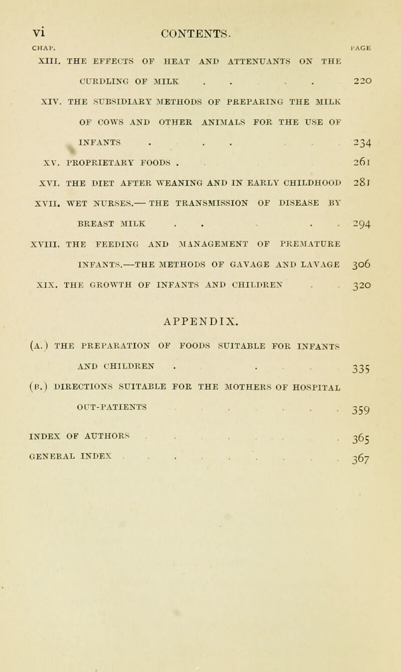 CHAV. HAGE XIII. THE EFFECTS OF HEAT AND ATTENUANTS ON THE CURDLING OF MILK . . . . 2 20 XIV. THE SUBSIDIARY METHODS OF PREPARING THE MILK OF COWS AND OTHER ANIMALS FOR THE t^SE OF INFANTS ... 234 XV. PROPRIETARY FOODS . 261 XVI. THE DIET AFTER WEANING AND IN EARLY CHILDHOOD 281 XVII. WET NURSES.— THE TRANSMISSION OF DISEASE BY BREAST MILK . . . . 294 XVIII. THE FEEDING AND MANAGEMENT OF PREMATURE INFANTS.—THE METHODS OF GAVAGE AND LAVAGE 306 XIX. THE GROWTH OF INFANTS AND CHILDREN 320 APPENDIX. (A. ) THE PREPARATION OF FOODS SUITABLE FOR INFANTS AND CHILDREN . . 335 (B.) DIRECTIONS SUITABLE FOR THE MOTHERS OF HOSPITAL OUT-PATIENTS 3C0 INDEX OF AUTHORS . 365 GENERAL INDEX . . ,g-