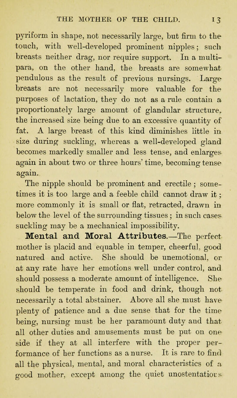 pyriform in shape, not necessarily large, but firm to the touch, with well-developed prominent nipples; such breasts neither drag, nor require support. In a multi- para, on the other hand, the breasts are somewhat pendulous as the result of previous nursings. Large breasts are not necessarily more valuable for the purposes of lactation, they do not as a rule contain a proportionately large amount of glandular structure, the increased size being due to an excessive quantity of fat. A large breast of this kind diminishes little in size during suckling, whereas a well-developed gland becomes markedly smaller and less tense, and enlarges again in about two or three hours' time, becoming tense again. The nipple should be prominent and erectile; some- times it is too large and a feeble child cannot draw it; more commonly it is small or flat, retracted, drawn in below the level of the surrounding tissues; in such cases suckling may be a mechanical impossibility. Mental and Moral Attributes.—The perfect mother is placid and equable in temper, cheerful, good natured and active. She should be unemotional, or at any rate have her emotions well under control, and should possess a moderate amount of intelligence. She should be temperate in food and drink, though not necessarily a total abstainer. Above all she must have- plenty of patience and a due sense that for the time being, nursing must be her paramount duty aud that all other duties and amusements must be put on one side if they at all interfere with the proper per- formance of her functions as a nurse. It is rare to find all the physical, mental, and moral characteristics of a good mother, except among the quiet unostentatious