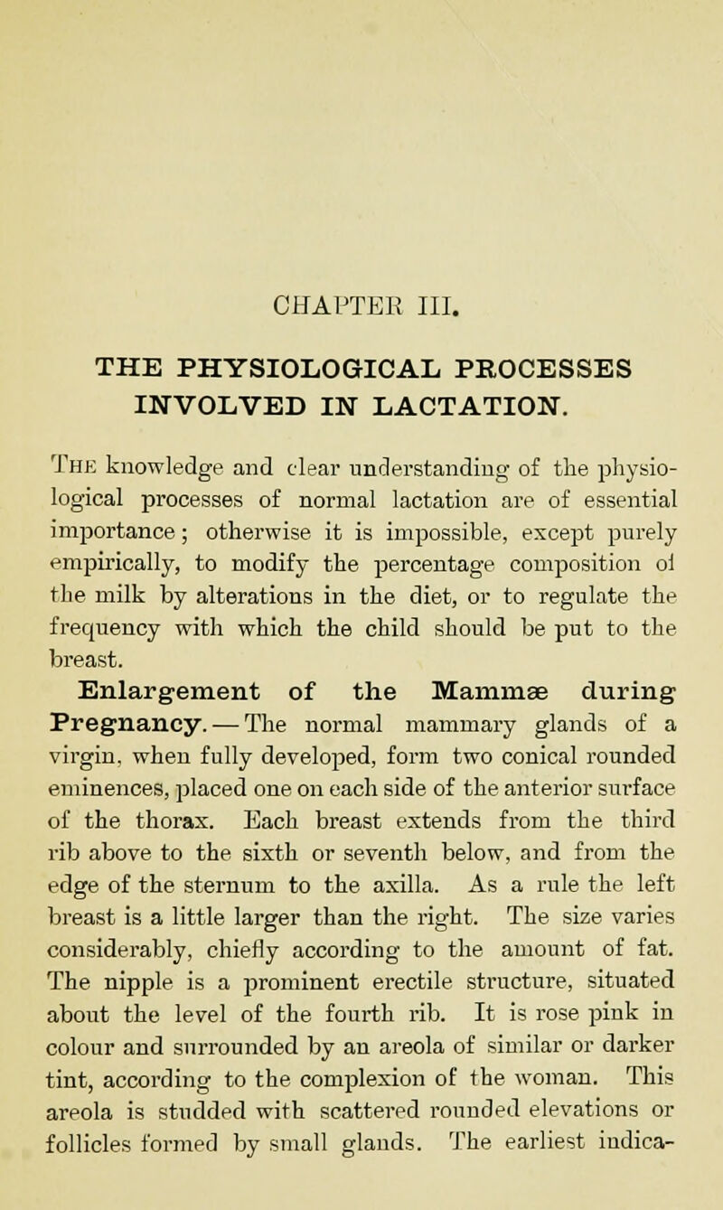 THE PHYSIOLOGICAL PROCESSES INVOLVED IN LACTATION. The knowledge and clear understanding of the physio- logical processes of normal lactation are of essential importance; otherwise it is impossible, except purely empirically, to modify the percentage composition ol the milk by alterations in the diet, or to regulate the frequency with which the child should be put to the breast. Enlargement of the Mammae during Pregnancy. — The normal mammary glands of a virgin, when fully developed, form two conical rounded eminences, placed one on each side of the anterior surface of the thorax. Each breast extends from the third rib above to the sixth or seventh below, and from the edge of the sternum to the axilla. As a rule the left breast is a little larger than the right. The size varies considerably, chiefly according to the amount of fat. The nipple is a prominent erectile structure, situated about the level of the fourth rib. It is rose pink in colour and surrounded by an areola of similar or darker tint, according to the complexion of the woman. This areola is studded with scattered rounded elevations or follicles formed by small glands. The earliest indica-