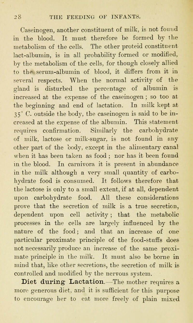 Caseinogen, another constituent of milk, is not found in the blood. It must therefore be formed by the metabolism of the cells. The other proteid constituent lact-albumin, is in all probability formed or modified, by the metabolism of the cells, for though closely allied to the serum-albumin of blood, it differs from it in several respects. When the normal activity of the gland is disturbed the percentage of albumin is increased at the expense of the caseinogen; so too at the beginning and end of lactation. In milk kept at 35° C. outside the body, the caseinogen is said to be in- creased at the expense of the albumin. This statement requires confirmation. Similarly the carbohydrate of milk, lactose or milk-sugar, is not found in any other part of the body, except in the alimentary canal when it has been taken as food ; nor has it been found in the blood. In carnivora it is present in abundance in the milk although a very small quantity of carbo- hydrate food is consumed. It follows therefore that the lactose is only to a small extent, if at all, dependent upon carbohydrate food. All these considerations prove that the secretion of milk is a true secretion, dependent upon cell activity; that the metabolic processes in the cells are largely influenced by the nature of the food; and that an increase of one particular proximate principle of the food-stuffs does not necessarily produce an increase of the same proxi- mate principle in the milk. It must also be borne in mind that, like other secretions, the secretion of milk is controlled and modified by the nervous system. Diet during Lactation.—The mother requires a more generous diet, and it is sufficient for this purpose to encourage her to eat more freely of plain mixed