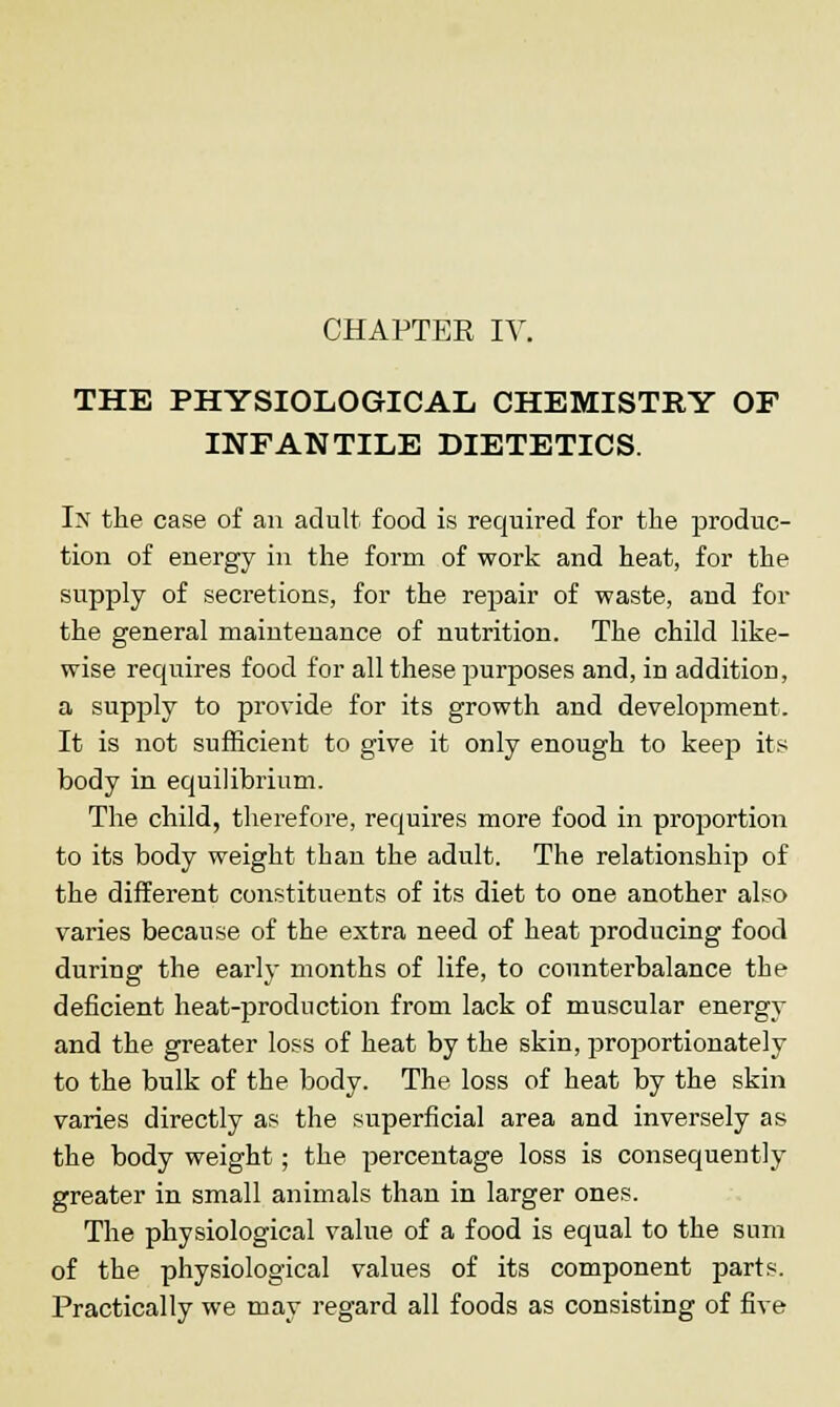 CHAPTER IV. THE PHYSIOLOGICAL CHEMISTRY OF INFANTILE DIETETICS. In the case of an adult food is required for the produc- tion of energy in the form of work and heat, for the supply of secretions, for the repair of waste, and for the general maintenance of nutrition. The child like- wise requires food for all these purposes and, in addition, a supply to provide for its growth and development. It is not sufficient to give it only enough to keep its body in equilibrium. The child, therefore, requires more food in proportion to its body weight than the adult. The relationship of the different constituents of its diet to one another also varies because of the extra need of heat producing food during the early months of life, to counterbalance the deficient heat-production from lack of muscular energy and the greater loss of heat by the skin, proportionately to the bulk of the body. The loss of heat by the skin varies directly as the superficial area and inversely as the body weight; the percentage loss is consequently greater in small animals than in larger ones. The physiological value of a food is equal to the sum of the physiological values of its component parts. Practically we may regard all foods as consisting of five