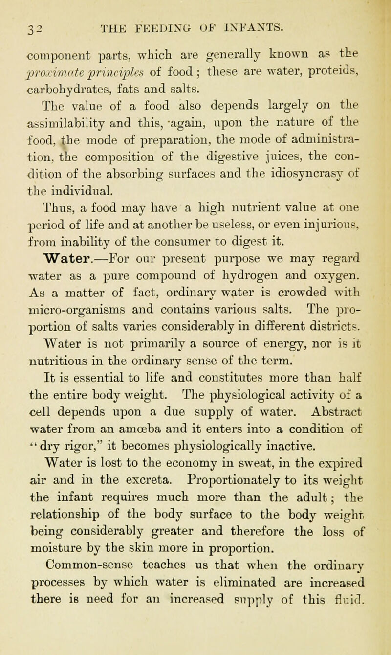 component parts, which are generally known as the proximate, principles of food; these are water, proteids, carbohydrates, fats and salts. The value of a food also depends largely on the assimilability and this, -again, upon the nature of the food, the mode of preparation, the mode of administra- tion, the composition of the digestive juices, the con- dition of the absorbing surfaces and the idiosyncrasy of the individual. Thus, a food may have a high nutrient value at one period of life and at another be useless, or even inj urious. from inability of the consumer to digest it. Water.—-For our present purpose we may regard water as a pure compound of hydrogen and oxygen. As a matter of fact, ordinary water is crowded with micro-organisms and contains various salts. The pro- portion of salts varies considerably in different districts. Water is not primarily a source of energy, nor is it nutritious in the ordinary sense of the term. It is essential to life and constitutes more than half the entire body weight. The physiological activity of a cell depends upon a due supply of water. Abstract water from an amoeba and it enters into a condition of dry rigor, it becomes physiologically inactive. Water is lost to the economy in sweat, in the expired air and in the excreta. Proportionately to its weight the infant requires much more than the adult; the relationship of the body surface to the body weight being considerably greater and therefore the loss of moisture by the skin more in proportion. Common-sense teaches us that when the ordinary processes by which water is eliminated are increased there is need for an increased supply of this fluid.