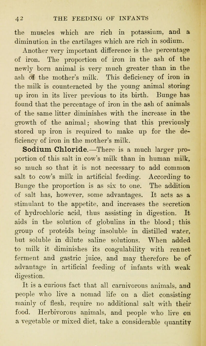 the muscles which are rich in potassium, and a diminution in the cartilages which are rich in sodium. Another very important difference is the percentage of iron. The proportion of iron in the ash of the newly born animal is very much greater than in the ash of the mother's milk. This deficiency of iron in the milk is counteracted by the young animal storing up iron in its liver previous to its birth. Bunge has found that the percentage of iron in the ash of animals of the same litter diminishes with the increase in the growth of the animal; showing that this previously stored up iron is required to make up for the de- ficiency of iron in the mother's milk. Sodium Chloride.—There is a much larger pro- portion of this salt in cow's milk than in human milk, so much so that it is not necessary to add common salt to cow's milk in artificial feeding. According to Bunge the proportion is as six to one. The addition of salt has, however, some advantages. It acts as a stimulant to the appetite, and increases the secretion of hydrochloric acid, thus assisting in digestion. It aids in the solution of globulins in the blood; this group of proteids being insoluble in distilled water, but soluble in dilute saline solutions. When added to milk it diminishes its coagulability with rennet ferment and gastric juice, and may therefore be of advantage in artificial feeding of infants with weak digestion. It is a curious fact that all carnivorous animals, and people who live a nomad life on a diet consisting mainly of flesh, require no additional salt with their food. Herbivorous animals, and people who live on a vegetable or mixed diet, take a considerable quantity