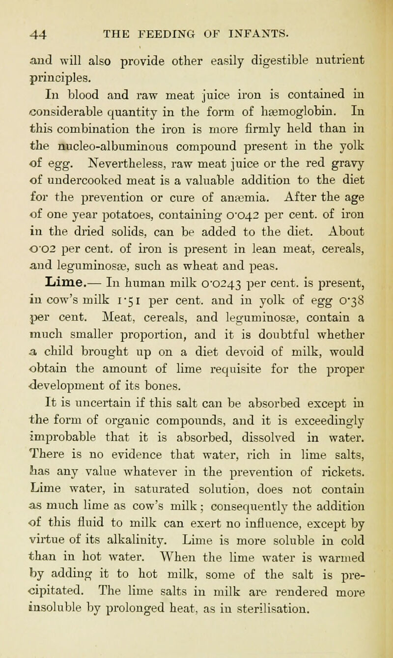 and will also provide other easily digestible nutrient principles. In blood and raw meat juice iron is contained in considerable quantity in the form of hemoglobin. In this combination the iron is more firmly held than in the nucleo-albuminous compound present in the yolk of egg. Nevertheless, raw meat juice or the red gravy of undercooked meat is a valuable addition to the diet for the prevention or cure of anfemia. After the age of one year potatoes, containing CO42 per cent, of iron in the dried solids, can be added to the diet. About 0'02 per cent, of iron is present in lean meat, cereals, and leguminosce, such as wheat and peas. Lime.— In human milk C0243 per cent, is present, in cow's milk 1-51 per cent, and in yolk of egg C38 per cent. Meat, cereals, and leguminosse, contain a much smaller proportion, and it is doubtful whether a. child brought up on a diet devoid of milk, would obtain the amount of lime requisite for the proper ■development of its bones. It is uncertain if this salt can be absorbed except in the form of orgauic compounds, and it is exceedingly improbable that it is absorbed, dissolved in water. There is no evidence that water, rich in lime salts, has any value whatever in the prevention of rickets. Lime water, in saturated solution, does not contain as much lime as cow's milk ; consequently the addition of this fluid to milk can exert no influence, except by virtue of its alkalinity. Lime is more soluble in cold than in hot water. When the lime water is warmed by adding it to hot milk, some of the salt is pre- cipitated. The lime salts in milk are rendered more insoluble by prolonged heat, as in sterilisation.