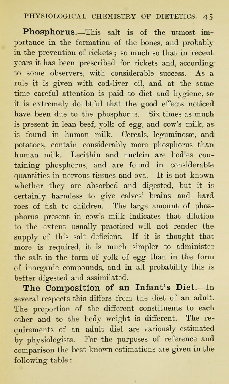 Phosphorus.—This salt is of the utmost im- portance in the formation of the bones, and probably in the prevention of rickets ; so much so that in recent years it has been prescribed for rickets and, according to some observers, with considerable success. As a rule it is given with cod-liver oil, and at the same time careful attention is paid to diet and hygiene, so it is extremely doubtful that the good effects noticed have been due to the phosphorus. Six times as much is present in lean beef, yolk of egg, and cow's milk, as is found in human milk. Cereals, leguminosee, and potatoes, contain considerably more phosphorus than human milk. Lecithin and nuclein are bodies con- taining phosphorus, and are found in considerable quantities in nervous tissues and ova. It is not known whether they are absorbed and digested, but it is certainly harmless to give calves' brains and hard roes of fish to children. The large amount of phos- phorus present in cow's milk indicates that dilution to the extent usually practised will not render the supply of this salt deficient. If it is thought that more is required, it is much simpler to administer the salt in the form of yolk of egg than in the form of inorganic compounds, and in all probability this is- better digested and assimilated. The Composition of an Infant's Diet.—In several respects this differs from the diet of an adult. The proportion of the different constituents to each other and to the body weight is different. The re- quirements of an adult diet are variously estimated by physiologists. For the purposes of reference and comparison the best known estimations are given in the- following table: