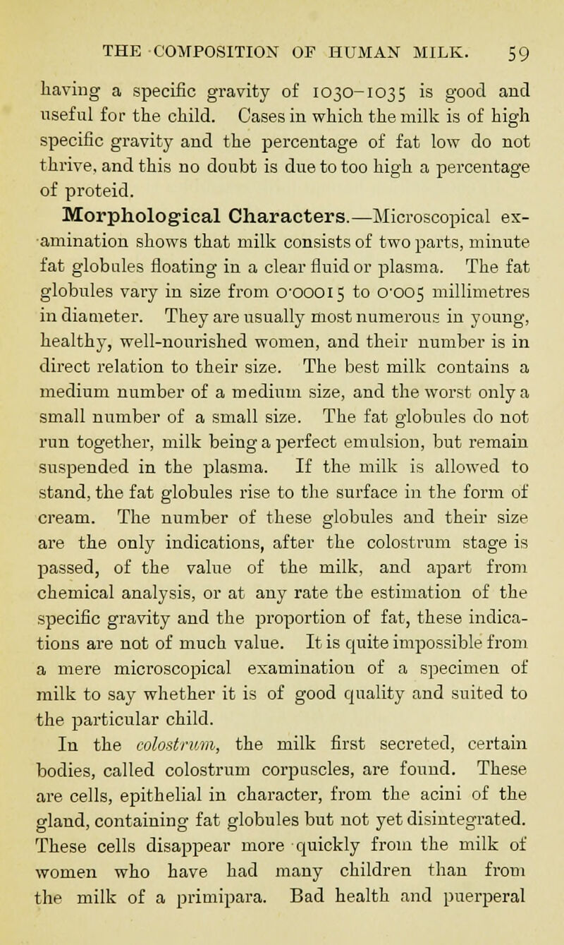 having a specific gravity of 1030-1035 is good and useful for the child. Cases in which the milk is of high specific gravity and the percentage of fat low do not thrive, and this no doubt is due to too high a percentage of proteid. Morphological Characters.—Microscopical ex- amination shows that milk consists of two parts, minute fat globules floating in a clear fluid or plasma. The fat globules vary in size from CTOOOI5 to 0^005 millimetres in diameter. They are usually most numerous in young, healthy, well-nourished women, and their number is in direct relation to their size. The best milk contains a medium number of a medium size, and the worst, only a small number of a small size. The fat globules do not run together, milk being a perfect emulsion, but remain suspended in the plasma. If the milk is allowed to stand, the fat globules rise to the surface in the form of cream. The number of these globules and their size are the only indications, after the colostrum stage is passed, of the value of the milk, and apart from chemical analysis, or at any rate tie estimation of the specific gravity and the proportion of fat, these indica- tions are not of much value. It is quite impossible from a mere microscopical examination of a specimen of milk to say whether it is of good quality and suited to the particular child. In the colostrum, the milk first secreted, certain bodies, called colostrum corpuscles, are found. These are cells, epithelial in character, from the acini of the gland, containing fat globules but not yet disintegrated. These cells disappear more quickly from the milk of women who have had many children than from the milk of a primipara. Bad health and puerperal