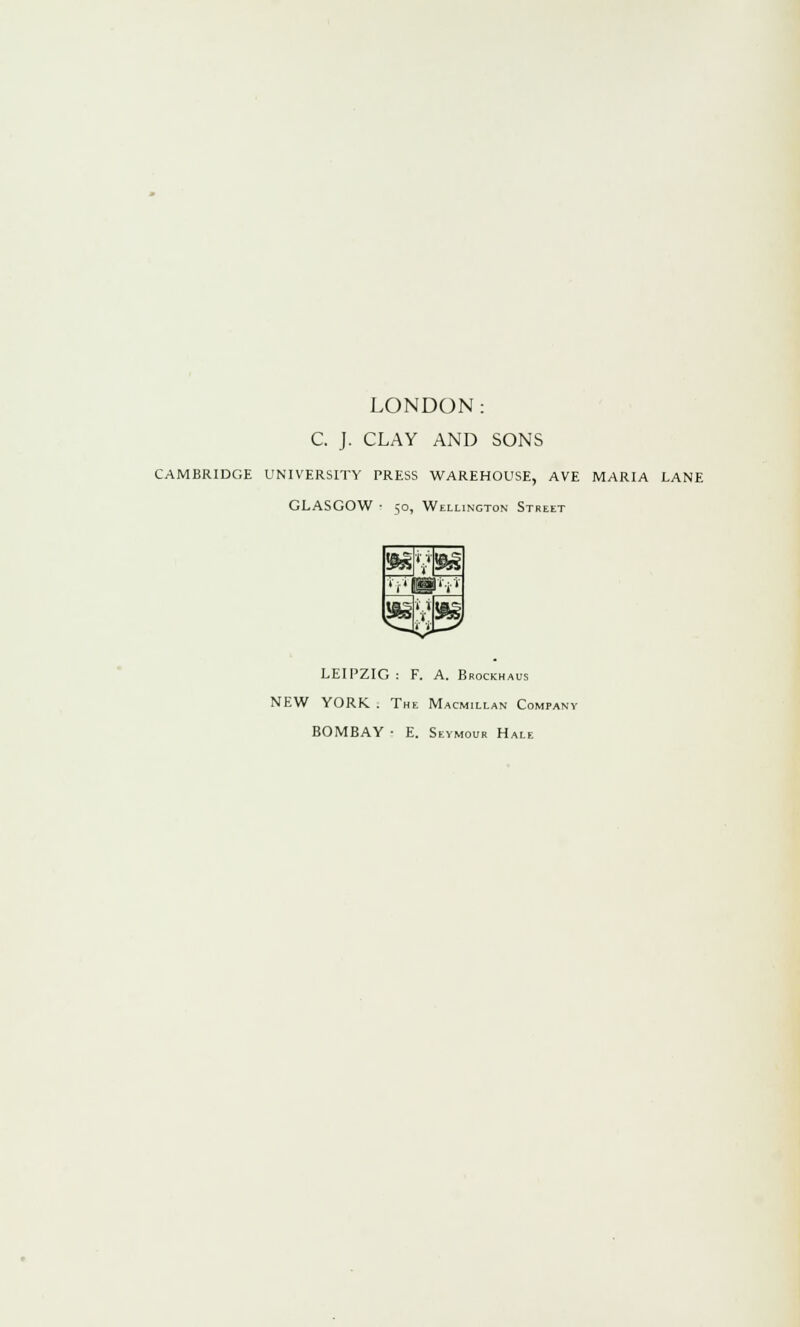 LONDON: C. J. CLAY AND SONS CAMBRIDGE UNIVERSITY PRESS WAREHOUSE, AVE MARIA LANE GLASGOW ■- 50, Wellington Street LEIPZIG : F. A. Brockhaus NEW YORK . The Macmillan Company BOMBAY • E. Seymour Hale