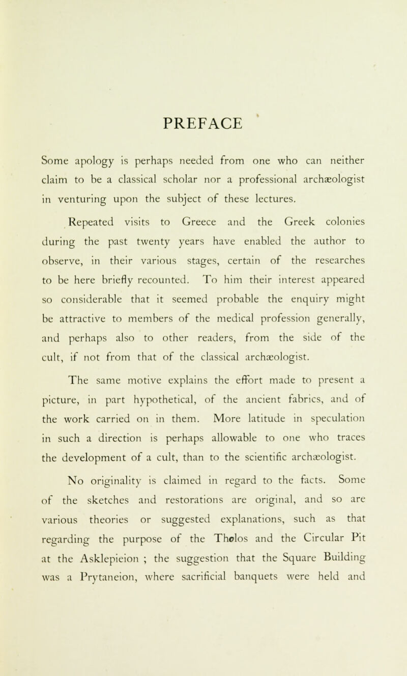 PREFACE Some apology is perhaps needed from one who can neither claim to be a classical scholar nor a professional archaeologist in venturing upon the subject of these lectures. Repeated visits to Greece and the Greek colonies during the past twenty years have enabled the author to observe, in their various stages, certain of the researches to be here briefly recounted. To him their interest appeared so considerable that it seemed probable the enquiry might be attractive to members of the medical profession generally, and perhaps also to other readers, from the side of the cult, if not from that of the classical archaeologist. The same motive explains the effort made to present a picture, in part hypothetical, of the ancient fabrics, and of the work carried on in them. More latitude in speculation in such a direction is perhaps allowable to one who traces the development of a cult, than to the scientific archaeologist. No originality is claimed in regard to the tacts. Some of the sketches and restorations are original, and so are various theories or suggested explanations, such as that regarding the purpose of the Tholos and the Circular Pit at the Asklepieion ; the suggestion that the Square Building was a Prvtaneion, where sacrificial banquets were held and