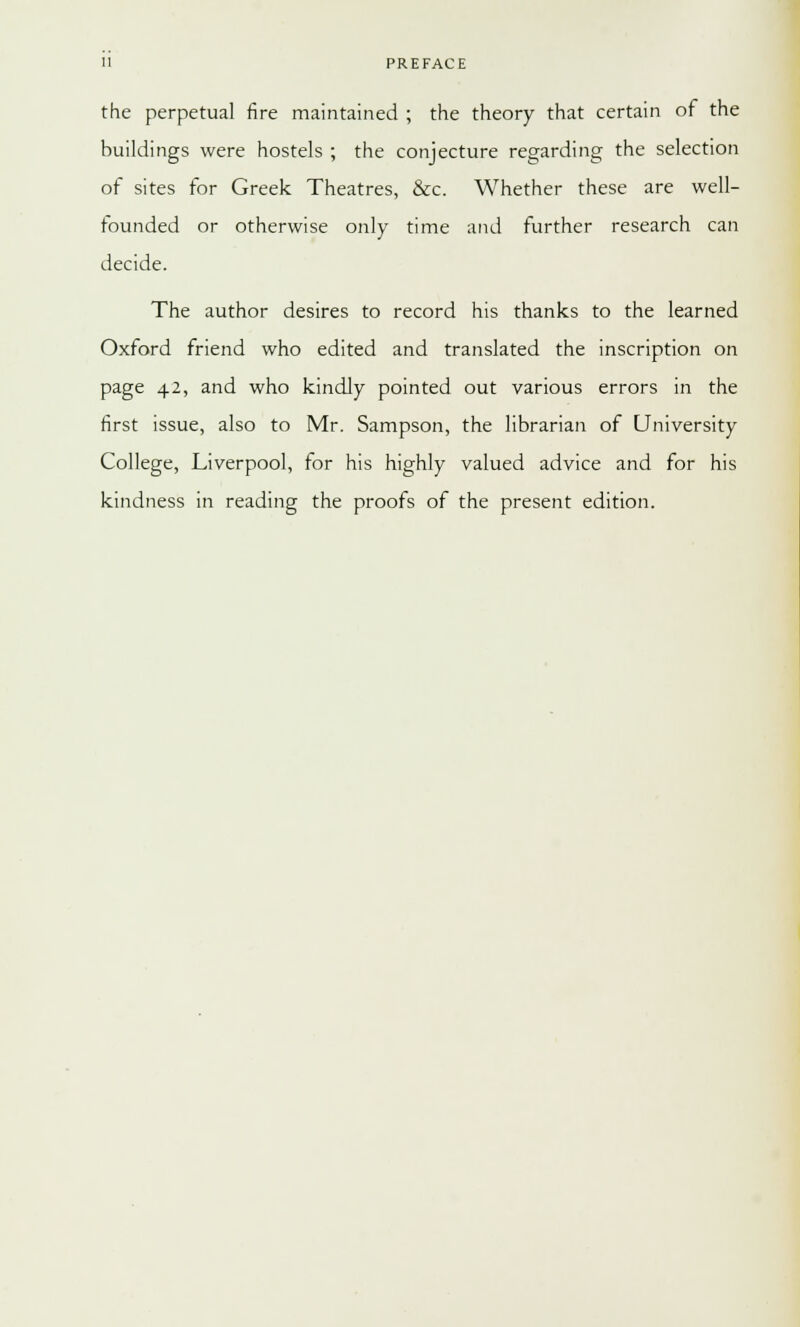 the perpetual fire maintained ; the theory that certain of the buildings were hostels ; the conjecture regarding the selection of sites for Greek Theatres, &c. Whether these are well- founded or otherwise only time and further research can decide. The author desires to record his thanks to the learned Oxford friend who edited and translated the inscription on page 42, and who kindly pointed out various errors in the first issue, also to Mr. Sampson, the librarian of University College, Liverpool, for his highly valued advice and for his kindness in reading the proofs of the present edition.