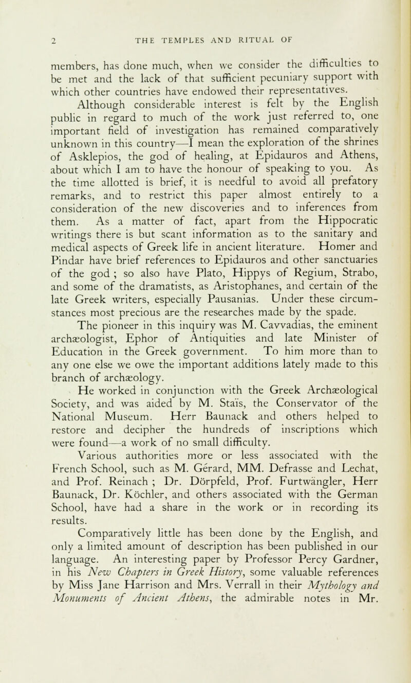 members, has done much, when we consider the difficulties to be met and the lack of that sufficient pecuniary support with which other countries have endowed their representatives. Although considerable interest is felt by the English public in regard to much of the work just referred to, one important field of investigation has remained comparatively unknown in this country—I mean the exploration of the shrines of Asklepios, the god of healing, at Epidauros and Athens, about which I am to have the honour of speaking to you. As the time allotted is brief, it is needful to avoid all prefatory remarks, and to restrict this paper almost entirely to a consideration of the new discoveries and to inferences from them. As a matter of fact, apart from the Hippocratic writings there is but scant information as to the sanitary and medical aspects of Greek life in ancient literature. Homer and Pindar have brief references to Epidauros and other sanctuaries of the god ; so also have Plato, Hippys of Regium, Strabo, and some of the dramatists, as Aristophanes, and certain of the late Greek writers, especially Pausanias. Under these circum- stances most precious are the researches made by the spade. The pioneer in this inquiry was M. Cavvadias, the eminent archaeologist, Ephor of Antiquities and late Minister of Education in the Greek government. To him more than to any one else we owe the important additions lately made to this branch of archaeology. He worked in conjunction with the Greek Archaeological Society, and was aided by M. Sta'is, the Conservator of the National Museum. Herr Baunack and others helped to restore and decipher the hundreds of inscriptions which were found—a work of no small difficulty. Various authorities more or less associated with the French School, such as M. Gerard, MM. Defrasse and Lechat, and Prof. Reinach ; Dr. Dorpfeld, Prof. Furtwangler, Herr Baunack, Dr. Kochler, and others associated with the German School, have had a share in the work or in recording its results. Comparatively little has been done by the English, and only a limited amount of description has been published in our language. An interesting paper by Professor Percy Gardner, in his New Chapters in Greek History, some valuable references by Miss Jane Harrison and Mrs. Verrall in their Mythology and Monuments of Ancient Athens, the admirable notes in Mr.