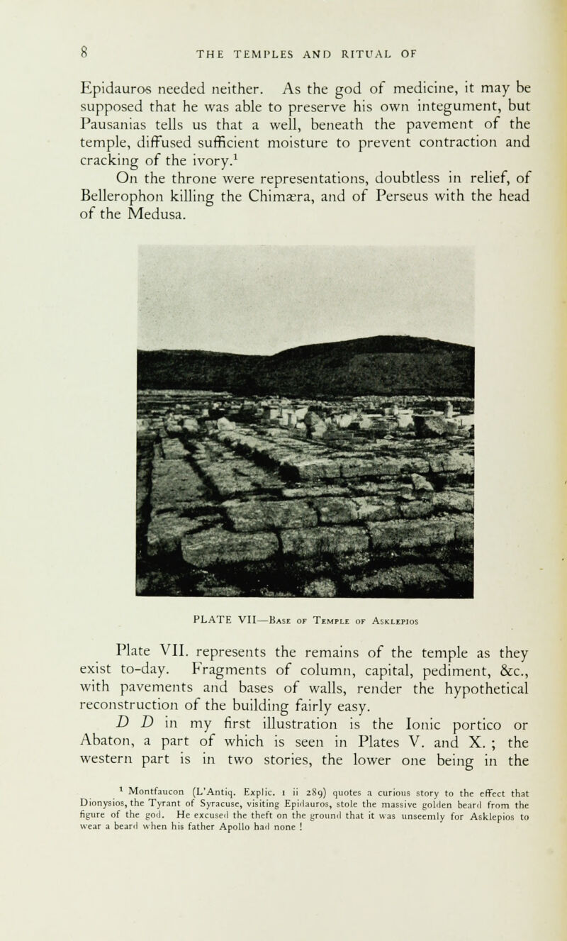 Epidauros needed neither. As the god of medicine, it may be supposed that he was able to preserve his own integument, but Pausanias tells us that a well, beneath the pavement of the temple, diffused sufficient moisture to prevent contraction and cracking of the ivory.1 On the throne were representations, doubtless in relief, of Bellerophon killing the Chimera, and of Perseus with the head of the Medusa. PLATE VII—Base of Temple of Asklepios Plate VII. represents the remains of the temple as they exist to-day. Fragments of column, capital, pediment, &c, with pavements and bases of walls, render the hypothetical reconstruction of the building fairly easy. D D in my first illustration is the Ionic portico or Abaton, a part of which is seen in Plates V. and X. ; the western part is in two stories, the lower one being in the 1 Montfaucon (L'Antiq. Explic. I ii 289) quotes a curious story to the effect that Dionysios, the Tyrant of Syracuse, visiting Epirlauros, stole the massive golden beanl from the figure of the god. He excused the theft on the ground that it was unseemly for Asklepios to wear a beard when his father Apollo had none !