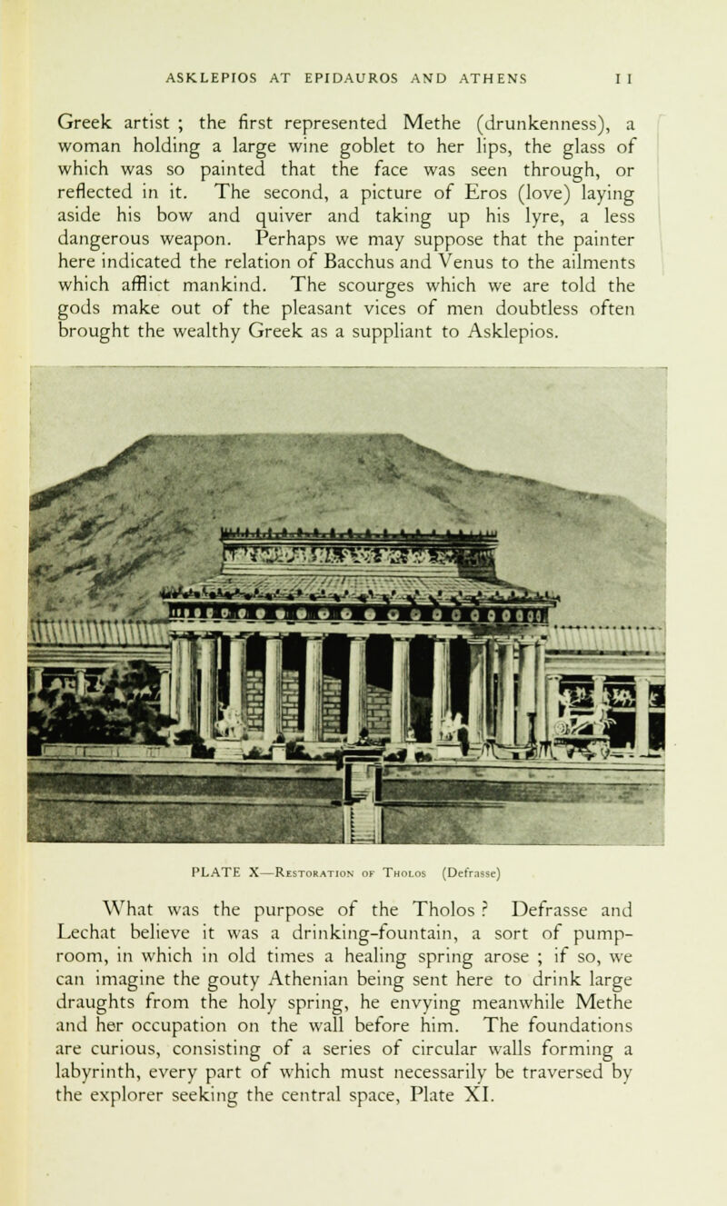 Greek, artist ; the first represented Methe (drimkenness), a woman holding a large wine goblet to her lips, the glass of which was so painted that the face was seen through, or reflected in it. The second, a picture of Eros (love) laying aside his bow and quiver and taking up his lyre, a less dangerous weapon. Perhaps we may suppose that the painter here indicated the relation of Bacchus and Venus to the ailments which afflict mankind. The scourges which we are told the gods make out of the pleasant vices of men doubtless often brought the wealthy Greek as a suppliant to Asklepios. PLATE X—Restoration of Tholos (Defrasse) What was the purpose of the Tholos ? Defrasse and Lechat believe it was a drinking-fountain, a sort of pump- room, in which in old times a healing spring arose ; if so, we can imagine the gouty Athenian being sent here to drink large draughts from the holy spring, he envying meanwhile Methe and her occupation on the wall before him. The foundations are curious, consisting of a series of circular walls forming a labyrinth, every part of which must necessarily be traversed by
