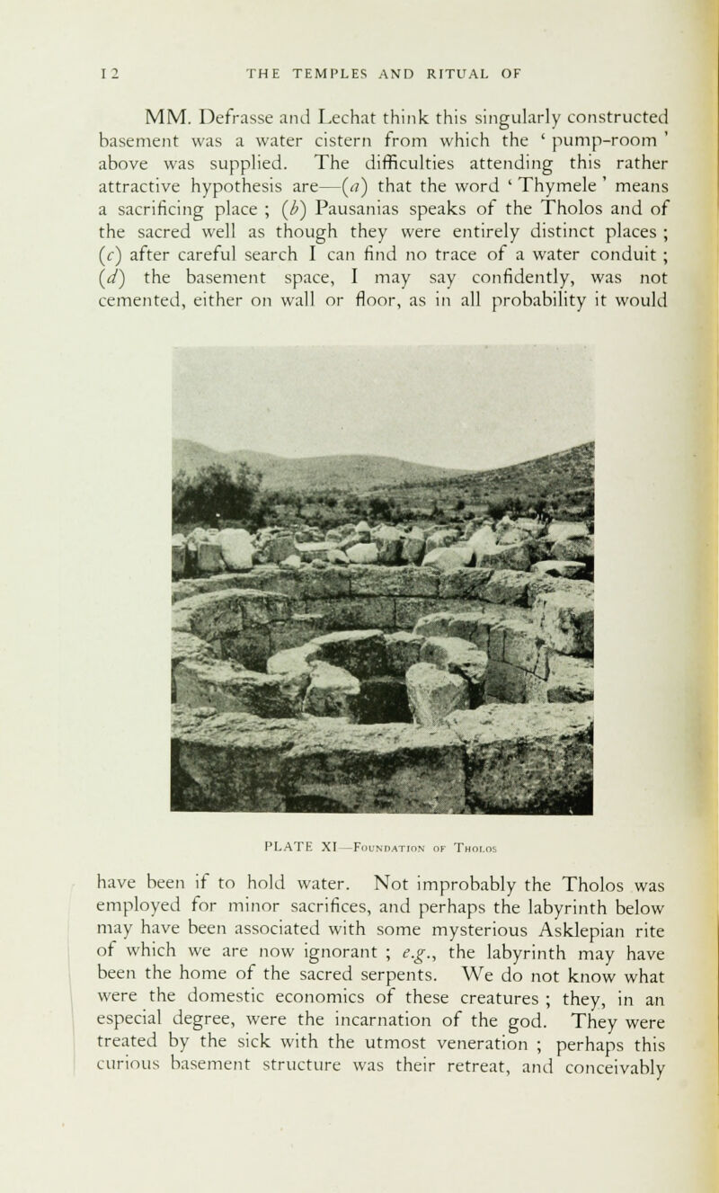 MM. Defrasse and Lechat think this singularly constructed basement was a water cistern from which the ' pump-room above was supplied. The difficulties attending this rather attractive hypothesis are—(<■?) that the word ' Thymele ' means a sacrificing place ; (£) Pausanias speaks of the Tholos and of the sacred well as though they were entirely distinct places ; (Y) after careful search I can find no trace of a water conduit ; (d) the basement space, I may say confidently, was not cemented, either on wall or floor, as in all probability it would PLATE XI —Foundation of Thol have been if to hold water. Not improbably the Tholos was employed for minor sacrifices, and perhaps the labyrinth below may have been associated with some mysterious Asklepian rite of which we are now ignorant ; e.g., the labyrinth may have been the home of the sacred serpents. We do not know what were the domestic economics of these creatures ; they, in an especial degree, were the incarnation of the god. They were treated by the sick with the utmost veneration ; perhaps this curious basement structure was their retreat, and conceivably