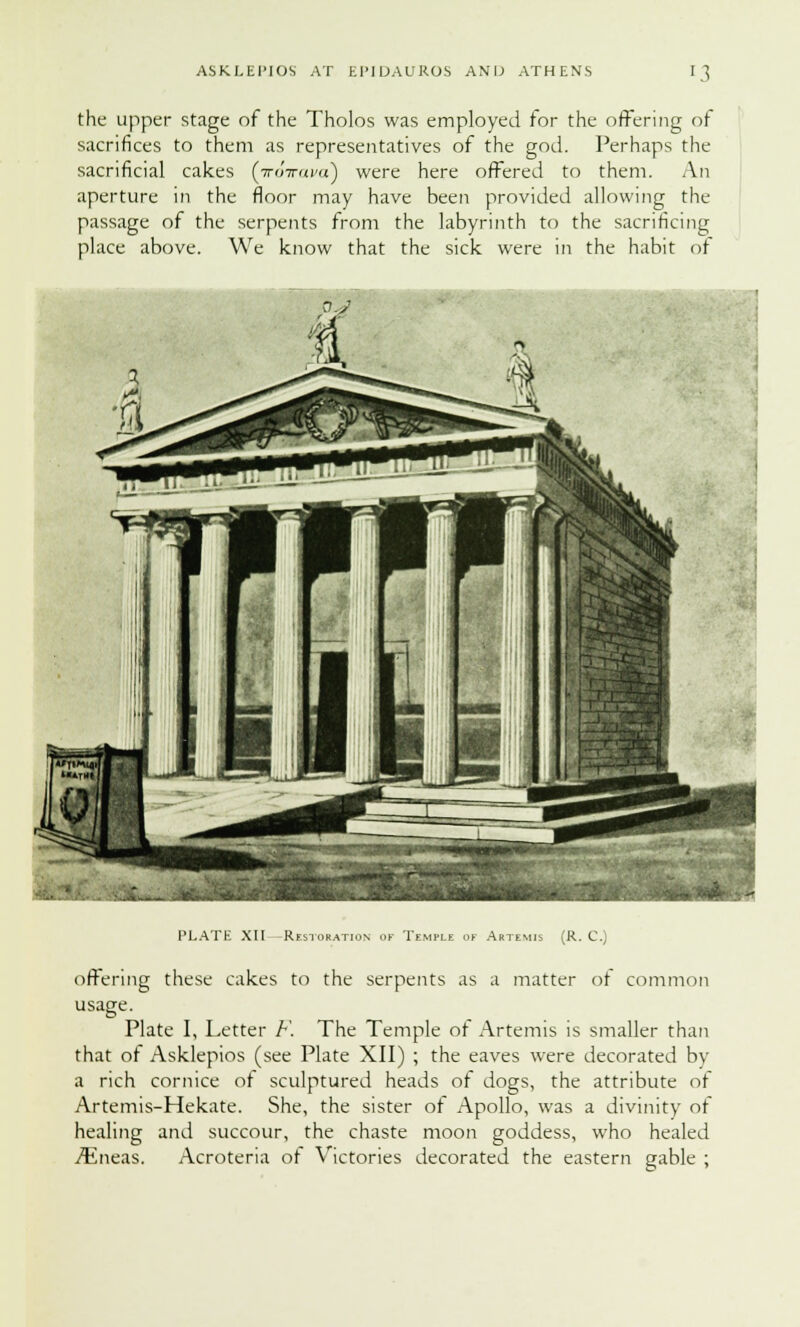 the upper stage of the Tholos was employed for the offering of sacrifices to them as representatives of the god. Perhaps the sacrificial cakes {irovava) were here offered to them. An aperture in the floor may have been provided allowing the passage of the serpents from the labyrinth to the sacrificing place above. We know that the sick were in the habit of pj PLATE XII -Restoration of Temple of Artemis (R. C. offering these cakes to the serpents as a matter ot common usage. Plate I, Letter F. The Temple ot Artemis is smaller than that of Asklepios (see Plate XII) ; the eaves were decorated by a rich cornice ot sculptured heads of dogs, the attribute of Artemis-Hekate. She, the sister of Apollo, was a divinity of healing and succour, the chaste moon goddess, who healed iEneas. Acroteria ot Victories decorated the eastern gable ;