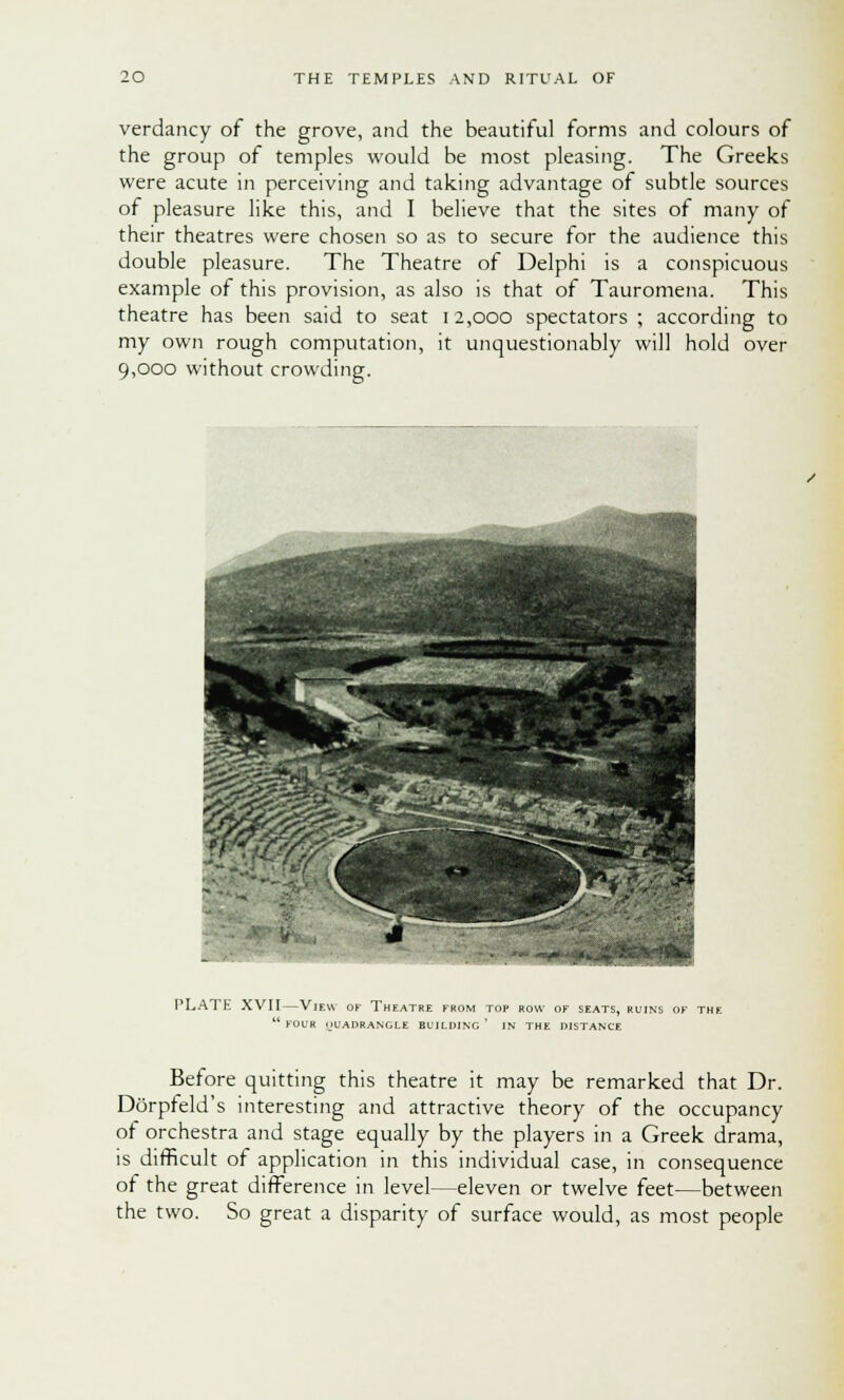 verdancy of the grove, and the beautiful forms and colours of the group of temples would be most pleasing. The Greeks were acute in perceiving and taking advantage of subtle sources of pleasure like this, and I believe that the sites of many of their theatres were chosen so as to secure for the audience this double pleasure. The Theatre of Delphi is a conspicuous example of this provision, as also is that of Tauromena. This theatre has been said to seat i 2,000 spectators ; according to my own rough computation, it unquestionably will hold over 9,000 without crowding. PLAT E XVII—View of Theatre from top row of seats, ruins of the FOUR nUADRANGLE BUILDING ' IN THE DISTANCE Before quitting this theatre it may be remarked that Dr. Dorpreld's interesting and attractive theory of the occupancy of orchestra and stage equally by the players in a Greek drama, is difficult of application in this individual case, in consequence of the great difference in level—eleven or twelve feet—between the two. So great a disparity of surface would, as most people