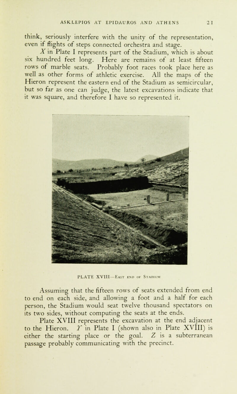 think, seriously interfere with the unity of the representation, even if flights of steps connected orchestra and stage. X in Plate I represents part of the Stadium, which is about six hundred feet long. Here are remains of at least fifteen rows of marble seats. Probably foot races took place here as well as other forms of athletic exercise. All the maps of the Hieron represent the eastern end of the Stadium as semicircular, but so far as one can judge, the latest excavations indicate that it was square, and therefore I have so represented it. PLATE XVIII — East end of Stadium Assuming that the fifteen rows or seats extended from end to end on each side, and allowing a toot and a half for each person, the Stadium would seat twelve thousand spectators on its two sides, without computing the seats at the ends. Plate XVIII represents the excavation at the end adjacent to the Hieron. Y in Plate I (shown also in Plate XVIII) is either the starting place or the goal. Z is a subterranean passage probably communicating with the precinct.