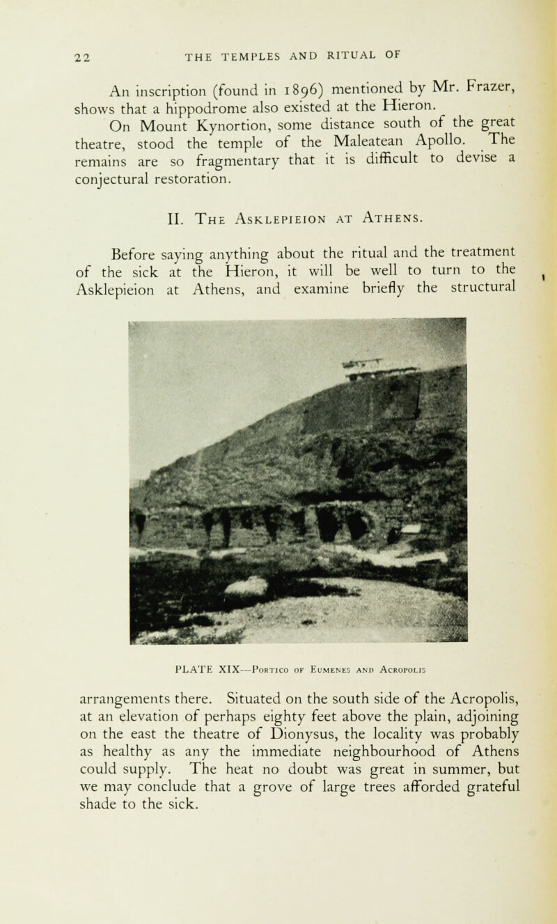 An inscription (found in 1896) mentioned by Mr. Frazer, shows that a hippodrome also existed at the Hieron. On Mount Kynortion, some distance south of the great theatre, stood the temple of the Maleatean Apollo. The remains are so fragmentary that it is difficult to devise a conjectural restoration. II. The Asklepieion at Athens. Before saying anything about the ritual and the treatment of the sick at the Hieron, it will be well to turn to the Asklepieion at Athens, and examine briefly the structural PLATE XIX—Portico of Eumenes and Acropolis arrangements there. Situated on the south side of the Acropolis, at an elevation of perhaps eighty feet above the plain, adjoining on the east the theatre of Dionysus, the locality was probably as healthy as any the immediate neighbourhood of Athens could supply. The heat no doubt was great in summer, but we may conclude that a grove of large trees afforded grateful shade to the sick.