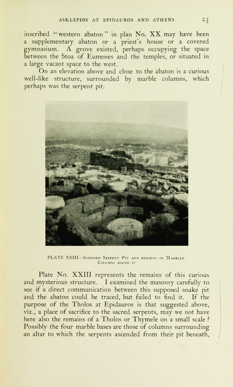 inscribed western abaton in plan No. XX may have been a supplementary abaton or a priest's house or a covered gymnasium. A grove existed, perhaps occupying the space between the Stoa of Eumenes and the temples, or situated in a large vacant space to the west. On an elevation above and close to the abaton is a curious well-like structure, surrounded by marble columns, which perhaps was the serpent pit. PLATE XXIII—Supposed Serpent Pit and remains of Marbled Columns round it Plate No. XXIII represents the remains of this curious and mysterious structure. I examined the masonry carefully to see if a direct communication between this supposed snake pit and the abaton could be traced, but failed to find it. If the purpose of the Tholos at Epidauros is that suggested above, viz., a place of sacrifice to the sacred serpents, may we not have here also the remains of a Tholos or Thymele on a small scale ? Possibly the four marble bases are those of columns surrounding an altar to which the serpents ascended from their pit beneath,