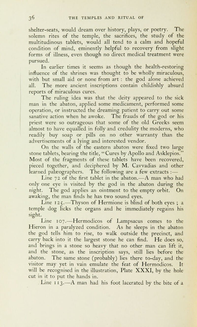 shelter-seats, would dream over history, plays, or poetry. The solemn rites of the temple, the sacrifices, the study of the multitudinous tablets, would all tend to a calm and hopeful condition of mind, eminently helpful to recovery from slight forms of illness, even though no direct medical treatment were pursued. In earlier times it seems as though the health-restoring influence of the shrines was thought to be wholly miraculous, with but small aid or none from art : the god alone achieved all. The more ancient inscriptions contain childishly absurd reports of miraculous cures. The ruling idea was that the deity appeared to the sick man in the abaton, applied some medicament, performed some operation, or instructed the dreaming patient to carry out some sanative action when he awoke. The frauds of the god or his priest were so outrageous that some of the old Greeks seem almost to have equalled in folly and credulity the moderns, who readily buy soap or pills on no other warranty than the advertisements of a lying and interested vendor. On the walls of the eastern abaton were fixed two large stone tablets, bearing the title, Cures by Apollo and Asklepios. Most of the fragments of these tablets have been recovered, pieced together, and deciphered by M. Cavvadias and other learned palaeographers. The following are a few extracts :— Line 72 of the first tablet in the abaton.—A man who had only one eye is visited by the god in the abaton during the night. The god applies an ointment to the empty orbit. On awaking, the man finds he has two sound eyes. Line 125.—Thyson of Hermione is blind of both eyes ; a temple dog licks the organs and he immediately regains his sight. Line 107.—Hermodicos of Lampsacus comes to the Hieron in a paralyzed condition. As he sleeps in the abaton the god tells him to rise, to walk outside the precinct, and carry back into it the largest stone he can find. He does so, and brings in a stone so heavy that no other man can lift it, and the stone, as the inscription says, still lies before the abaton. The same stone (probably) lies there to-day, and the visitor may yet in vain emulate the feat of Hermodicos. It will be recognised in the illustration, Plate XXXI, by the hole cut in it to put the hands in. Line 113.—A man had his foot lacerated by the bite of a