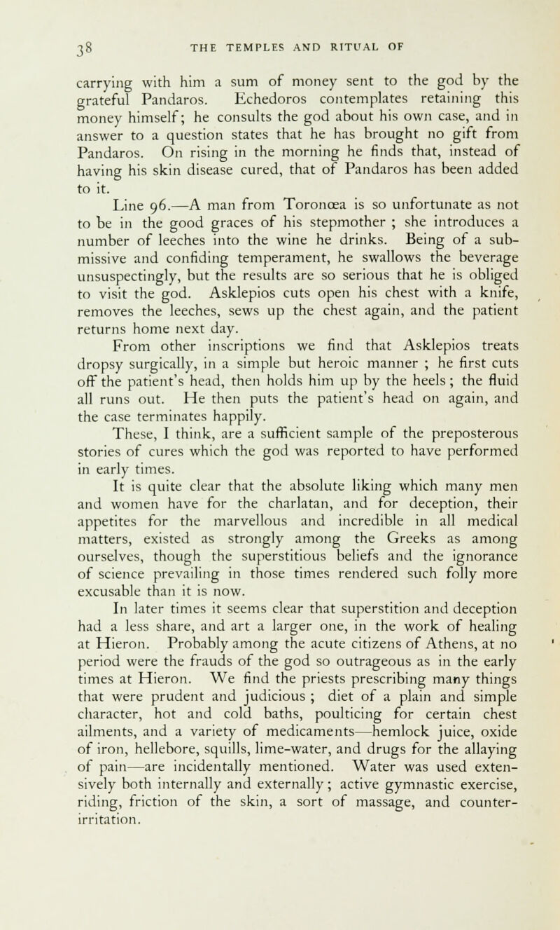 carrying with him a sum of money sent to the god by the grateful Pandaros. Echedoros contemplates retaining this money himself; he consults the god about his own case, and in answer to a question states that he has brought no gift from Pandaros. On rising in the morning he finds that, instead of having his skin disease cured, that of Pandaros has been added to it. Line 96.—A man from Toroncea is so unfortunate as not to be in the good graces of his stepmother ; she introduces a number of leeches into the wine he drinks. Being of a sub- missive and confiding temperament, he swallows the beverage unsuspectingly, but the results are so serious that he is obliged to visit the god. Asklepios cuts open his chest with a knife, removes the leeches, sews up the chest again, and the patient returns home next day. From other inscriptions we find that Asklepios treats dropsy surgically, in a simple but heroic manner ; he first cuts off the patient's head, then holds him up by the heels; the fluid all runs out. He then puts the patient's head on again, and the case terminates happily. These, I think, are a sufficient sample of the preposterous stories of cures which the god was reported to have performed in early times. It is quite clear that the absolute liking which many men and women have for the charlatan, and for deception, their appetites for the marvellous and incredible in all medical matters, existed as strongly among the Greeks as among ourselves, though the superstitious beliefs and the ignorance of science prevailing in those times rendered such folly more excusable than it is now. In later times it seems clear that superstition and deception had a less share, and art a larger one, in the work of healing at Hieron. Probably among the acute citizens of Athens, at no period were the frauds of the god so outrageous as in the early times at Hieron. We find the priests prescribing many things that were prudent and judicious ; diet of a plain and simple character, hot and cold baths, poulticing for certain chest ailments, and a variety of medicaments—hemlock juice, oxide of iron, hellebore, squills, lime-water, and drugs for the allaying of pain—are incidentally mentioned. Water was used exten- sively both internally and externally; active gymnastic exercise, riding, friction of the skin, a sort of massage, and counter- irritation.
