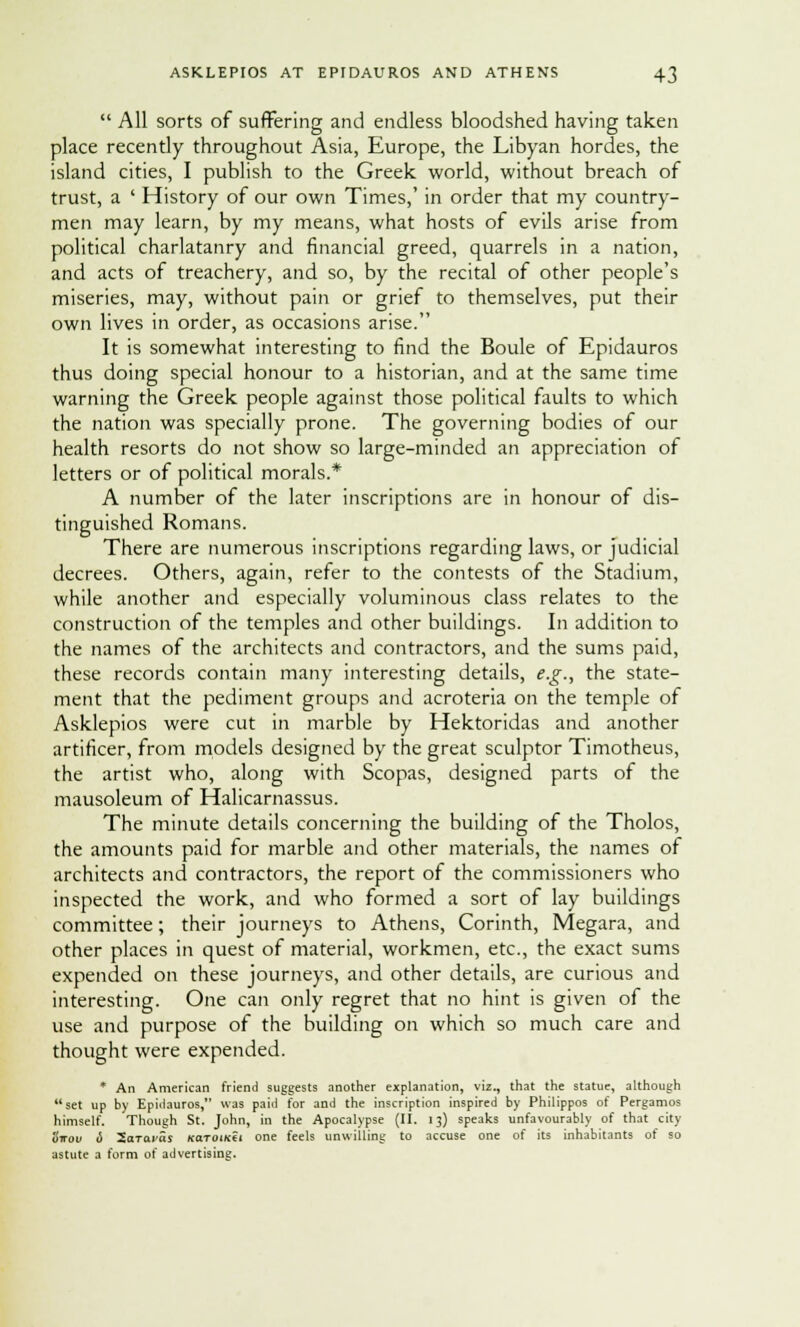  All sorts of suffering and endless bloodshed having taken place recently throughout Asia, Europe, the Libyan hordes, the island cities, I publish to the Greek world, without breach of trust, a ' History of our own Times,' in order that my country- men may learn, by my means, what hosts of evils arise from political charlatanry and financial greed, quarrels in a nation, and acts of treachery, and so, by the recital of other people's miseries, may, without pain or grief to themselves, put their own lives in order, as occasions arise. It is somewhat interesting to find the Boule of Epidauros thus doing special honour to a historian, and at the same time warning the Greek people against those political faults to which the nation was specially prone. The governing bodies of our health resorts do not show so large-minded an appreciation of letters or of political morals.* A number of the later inscriptions are in honour of dis- tinguished Romans. There are numerous inscriptions regarding laws, or judicial decrees. Others, again, refer to the contests of the Stadium, while another and especially voluminous class relates to the construction of the temples and other buildings. In addition to the names of the architects and contractors, and the sums paid, these records contain many interesting details, e.g., the state- ment that the pediment groups and acroteria on the temple of Asklepios were cut in marble by Hektoridas and another artificer, from models designed by the great sculptor Timotheus, the artist who, along with Scopas, designed parts of the mausoleum of Halicarnassus. The minute details concerning the building of the Tholos, the amounts paid for marble and other materials, the names of architects and contractors, the report of the commissioners who inspected the work, and who formed a sort of lay buildings committee; their journeys to Athens, Corinth, Megara, and other places in quest of material, workmen, etc., the exact sums expended on these journeys, and other details, are curious and interesting. One can only regret that no hint is given of the use and purpose of the building on which so much care and thought were expended. * An American friend suggests another explanation, viz., that the statue, although set up by Epiilauros, was paid for and the inscription inspired by Philippos of Pergamos himself. Though St. John, in the Apocalypse (II. 13) speaks unfavourably of that city ottov d 2aTara$ kotoi/cci one feels unwilling to accuse one of its inhabitants of so astute a form of advertising.