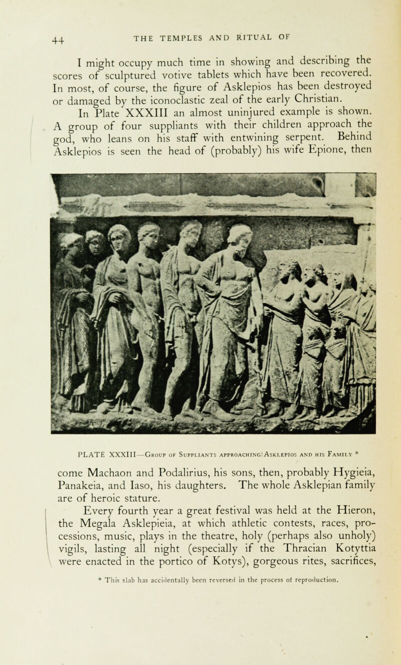 I might occupy much time in showing and describing the scores of sculptured votive tablets which have been recovered. In most, of course, the figure of Asklepios has been destroyed or damaged by the iconoclastic zeal of the early Christian. In Plate XXXIII an almost uninjured example is shown. A group of four suppliants with their children approach the god, who leans on his staff with entwining serpent. Behind Asklepios is seen the head of (probably) his wife Epione, then PLATE XXXIII—Group of Suppliants approachingI Asklepios and his Family * come Machaon and Podalirius, his sons, then, probably Hygieia, Panakeia, and Iaso, his daughters. The whole Asklepian family are of heroic stature. Every fourth year a great festival was held at the Hieron, the Megala Asklepieia, at which athletic contests, races, pro- cessions, music, plays in the theatre, holy (perhaps also unholy) vigils, lasting all night (especially if the Thracian Kotyttia were enacted in the portico of Kotys), gorgeous rites, sacrifices, * This slab has accidentally been reversed in the process of reproduction.