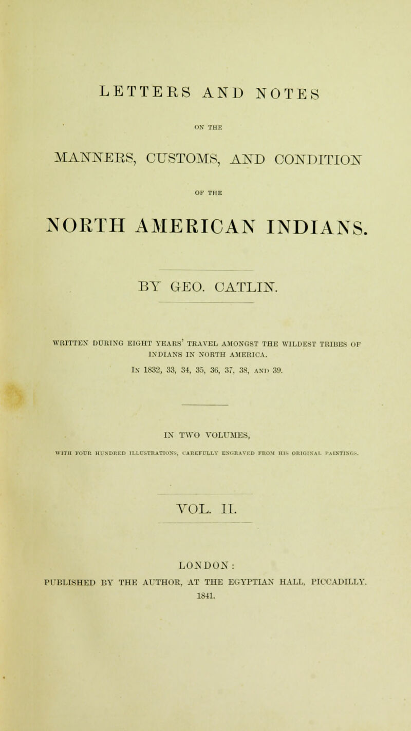 LETTERS AND NOTES MANNERS, CUSTOMS, AND CONDITION NORTH AMERICAN INDIANS. BY GEO. CATLIN. WRITTEN DUBING EIGHT YEARS TRAVEL AMONGST THE WILDEST TRIBES i,| IXIHANS IN NORTH AMERICA. In 1832, 33, 34, 35, 36, 37, 38, ANT) 3!). IX TWO VOLUMES, WITH FOU1: HUNDRED ILLUSTRATIONS. ' AKLFI/LLY ENGRAVED FROM III-. ORIOIKAl PAINTINGS. VOL. II. LONDON: PUBLISHED BY THE AUTHOR, AT THE EGYPTIAN HALL. PICCADILLY.