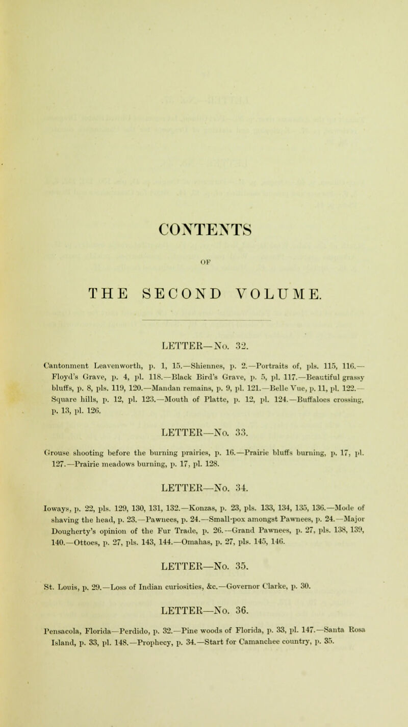 CONTEXTS OF THE SECOND VOLUME. LETTER— No. 32. Cantonment Leavenworth, ]>. 1, 15.—Sidelines, p. 2.—Portraits of, pis. 115, 110.— Floyd's Grave, p. 4, pi. 118.—Black Bird's Grave, p. 5, pi. 117.—Beautiful grassy bluffs, p. 8, pis. 119, 120.—Mandan remains, p. 9, pi. 121.—Belle Vue, p. 11, pi. 122.— Square hills, p. 12, pi. 123.—Mouth of Platte, p. 12, pi. 124.—Buffaloes (grossing, p. 13, pi. 126. LETTER—No. 33. Grouse shooting hefore the burning prairies, p. 16.—Prairie bluffs burning, p. 17, pi. 127.—Prairie meadows burning, p. 17, pi. 128. LETTER—No. 34. Ioways, ]>. 22, pis. 129, 130, 131, 132.—Konzas, p. 23, pis. 133, 134, 135, 130.—Mode of shaving the head, p. 23.—Pawnees, p. 24.—Small-pox amongst Pawnees, p. 24.—Major Dougherty's opinion of the Fur Trade, p. 20.—Grand Pawnees, p. 27, pis. 138, 139, 140.—Ottoes, p. 27, pis. 143, 144.—Omahas, p. 27, pis. 145, 140. LETTER—No. 35. St. Louis, p. 29.—Loss of Indian curiosities, &c—Governor Clarke, p. 30. LETTER—No. 36. Pensacola, Florida—Perdido, p. 32.—Pine woods of Florida, p. 33, pi. 147.—Santa Rosa Island, p. 33, pi. 148.—Prophecy, p. 34.—Start for Camanchee country, p. 35.