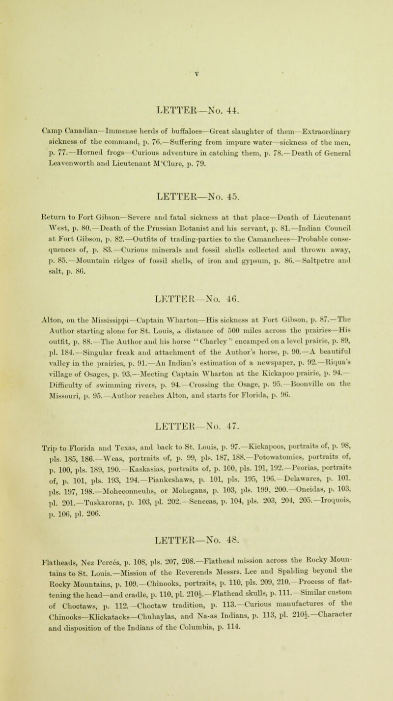 Camp Canadian—Immense herds of buffaloes—Great slaughter of them—Extraordinary sickness of the command, p. 70. —Suffering from impure water—sickness of the men, p. 77.— Homed frogs—Curious adventure in catching them, p. 78. — Deatli of General Leavenworth and Lieutenant M'Clure, p. 79. LETTER—No. 45. Return to Fort Gibson—Severe anil fatal sickness at that place—Deatli of Lieutenant West, p. 80.—Death of the Prussian L'otanist and lus servant, p. 81.—Indian Council at Fort Gibson, p. 82.—Outfits of trading-parties to the Camanchees - Probable conse- quences of, p. 83.—Curious minerals and fossil shells collected ami thrown away, p. 85.—.Mountain ridges of fossil shells, of iron and gypsum, p. 8(i.—Saltpetre and salt, p. 86. LETTER—No. 40. Alton, on the Mississippi—Captain Wharton—His sickness at Fort Gibson, p. 87.—The Author starting alone for St, Louis, » distance of 500 miles across the prairies —His outfit, p. 88. The Author and his boree  < lharley  encamped on a level prairie, p. 89, pi. 184.- Singular freak and attachment of the Author's horse, p. 00.—A beautiful valley in the prairies, p. 91.—An Indian's estimation of a newspaper, p. 92.—Riqua'a village of Osages, p. 93.- Meeting Captain Wharton at the Kickapoo prairie, p. 94.— Difficulty of swimming rivers, p. 04. Crossing the Osage, p. 0... BoonviUe on the Missouri, p. 95.—Author reaches Alton, and starts for Florida, p. 00. LETTER—No. 47. Trip to Florida and Texas, and back to St. Louis, p. 97.—Kickapoos, portraits of, p. OS. pis. 185, 186.—Weas, portraits of, p. 00, pis. 187, 188.—Potowatomiee, portraits of, p. 100, pis. 180, 190.—Kaskasias, portraits of, p. 100, pis. 101, 192.—Peorias, portraits of, p. 101, pis. 103, 104.—Piankeshaws, p. 101, pis. 195, 100.—Delawares, p. 101. pis. 197, 198.—Moheconneuhs, or Mohegans, p. 103, pis. 199, 200.—Oneidas, p. 103, pi. 201.—Tuskaroras, p. 103, pi. 202.—Senecas, p. 104, pis. 203, 204, 205.—Iroquois, p. 100, pi. 200. LETTER—No. 48. Flatheads, Nez Perces, p. 108, pis. 207, 20S.—Flathead mission across the Rocky Moun- tains to St. Louis.—Mission of the Reverends Messrs. Lee and Spalding beyond the Rocky Mountains, p. I09.-Chinooks, portraits, p. 110, pis. 209, 210.-Process of flat- tening the head—and cradle, p. 110, pi. 210A.—Flathead skulls, p. lll.-Similar custom of Choctaws, p. 112.—Choctaw tradition, p. 113.—Curious manufactures of the Chinooks-Klickatacks—Chuhaylas, and Xa-as Indians, p. 113, pi. 210^.—Character and disposition of the Indians of the Columbia, p. 114.