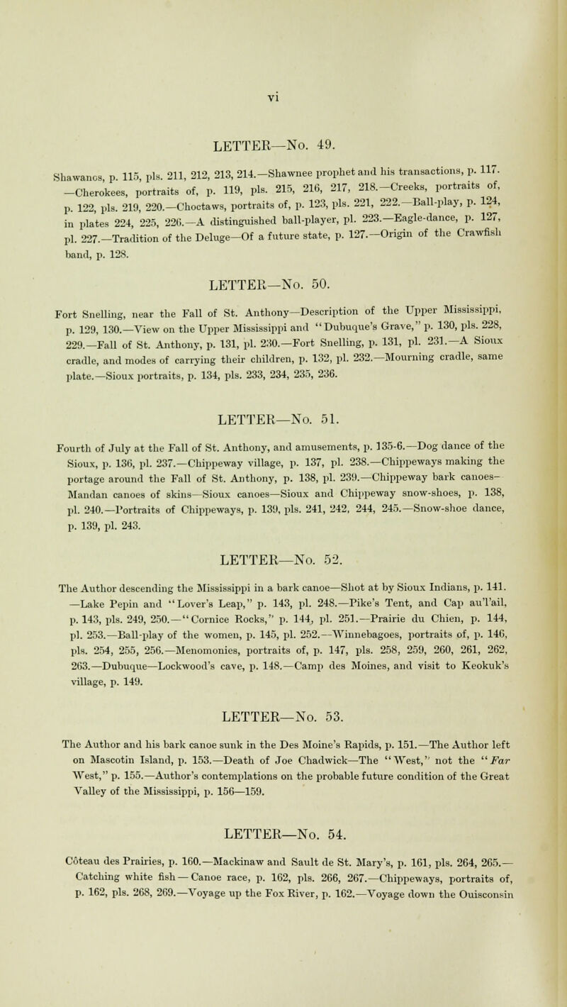 Shawancs p 115 pis 211, 212, 213, 214.—Shawnee prophet and his transactions, p. 117. -Chero'kees, portraits of, p. 119, pis. 215, 216, 217, 218.-Creeks, portraits of, p. 122, pis. 219, 220.-Choctaws, portraits of, p. 123, pis. 221, 222.-Ball-play, p. 124, in plates 224, 225, 220.-A distinguished ball-player, pi. 223.-Eagle-dance, p. 127, pi. 227.-Tradition of the Deluge-Of a future state, p. 127.-Origin of the Crawfish band, p. 128. LETTER—No. 50. Fort Snelling, near the Fall of St. Anthony—Description of the Upper Mississippi, p. 129, 130.—View on the Upper Mississippi and Dubuque's Grave, p. 130, pis. 228, 229.-Fall of St. Anthony, p. 131, pi. 230.—Fort Snelling, p. 131, pi. 231.—A Sioux cradle, and modes of carrying their children, p. 132, pi. 232.—Mourning cradle, same plate.—Sioux portraits, p. 134, pis. 233, 234, 235, 236. LETTER—No. 51. Fourtli of July at the Fall of St. Anthony, and amusements, p. 135-6.—Dog dance of the Sioux, p. 136, pi. 237.—Chippeway village, p. 137, pi. 238.—Chippeways making the portage around the Fall of St. Anthony, p. 138, pi. 239.—Chippeway bark canoes- Mandan canoes of skins—Sioux canoes—Sioux and Chippeway snow-shoes, p. 138, pi. 240.—Portraits of Chippeways, p. 139, pis. 241, 242, 244, 245.—Snow-shoe dance, p. 139, pi. 243. LETTER—No. 52. The Author descending the Mississippi in a bark canoe—Shot at by Sioux Indians, p. 141. —Lake Pepin and Lover's Leap, p. 143, pi. 248.—Pike's Tent, and Cap au'l'ail. p. 143, pis. 249, 250.—Cornice Rocks, p. 144, pi. 251.—Prairie du Chieu, p. 144, pi. 253.—Ball-play of the women, p. 145, pi. 252.—Winnebagoes, portraits of, p. 146, pis. 254, 255, 256.— Menomonies, portraits of, p. 147, pis. 258, 259, 260, 261, 262, 263.—Dubuque—Lockwood's cave, p. 148.—Camp des Moines, and visit to Keokuk's village, p. 149. LETTER—No. 53. The Author and his bark canoe sunk in the Des Moine's Rapids, p. 151.—The Author left on Mascotin Island, p. 153.—Death of Joe Chadwick—The West, not the Far West, p. 155.—Author's contemplations on the probable future condition of the Great Valley of the Mississippi, p. 156—159. LETTER—No. 54. Coteau des Prairies, p. 160.—Mackinaw and Sault de St. Mary's, p. 161, pis. 264, 265.— Catching white fish —Canoe race, p. 162, pis. 266, 267.—Chippeways, portraits of, p. 162, pis. 268, 269.—Voyage up the Fox River, p. 162.—Voyage down the Ouisconsin