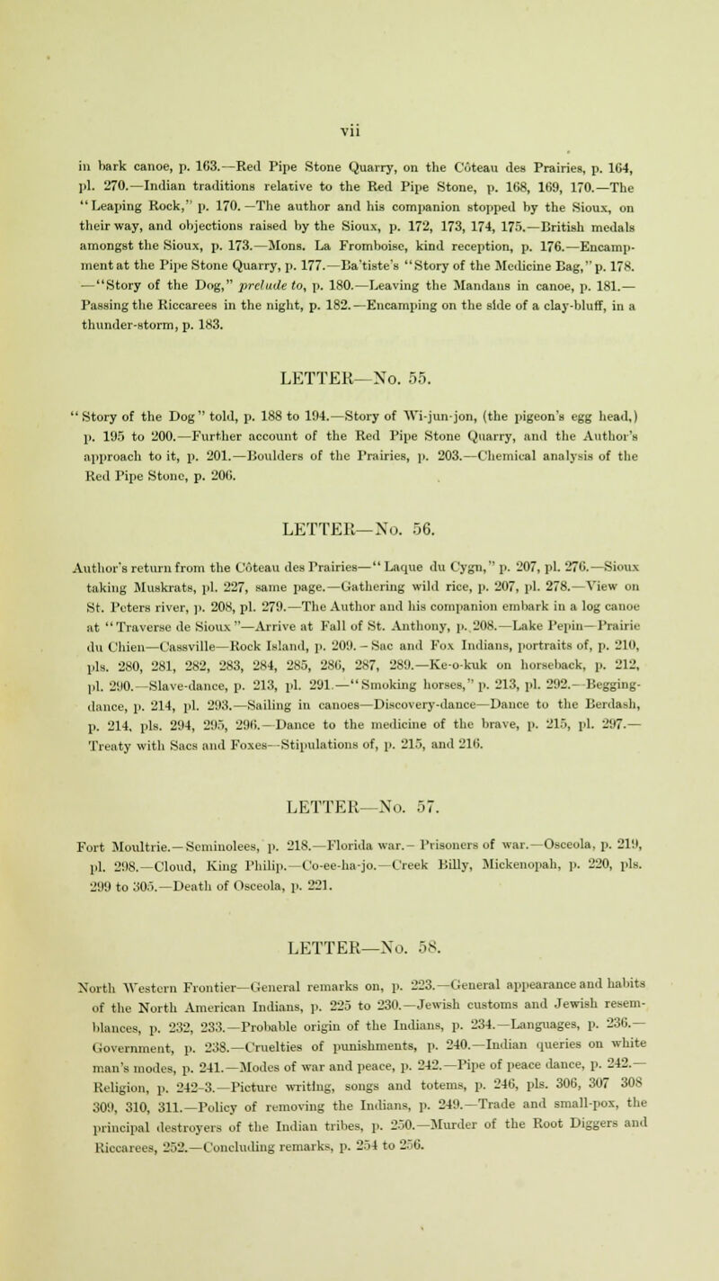 Vll in bark canoe, p. 163.—Red Pipe Stone Quarry, on the Coteau des Prairies, p. 164, pi. 270.—Indian traditions relative to the Red Pipe Stone, p. 168, 169, 170.—The Leaping Rock, p. 170.—The author and his companion stopped by the Sioux, on their way, and objections raised by the Sioux, p. 172, 173, 174, 175.—British medals amongst the Sioux, p. 173.—Mons. La Fromboisc, kind reception, p. 176.—Encamp- ment at the Pipe Stone Quarry, p. 177.—Ba'tiste's Story of the Medicine Bag,p. 178. —Story of the Dog, prelude to, p. 180.—Leaving the Mandaus in canoe, p. 181.— Passing the Riccarees in the night, p. 182.—Encamping on the side of a clay-bluff, in a thunder-storm, p. 183. LETTER—No. 55.  Story of the Dog told, p. 188 to 194.—Story of Wi-jun-jon, (the pigeon's egg head,) p. 195 to 200.—Further account of the Red Pipe Stone Quarry, and the Author's approach to it, p. 201.—Boulders of the Prairies, p. 203.—Chemical analysis of the Red Pipe Stone, p. 206. LETTER—No. 56. Author's return from the Coteau des Prairies— Laque du Cygn, p. 207, pi. 276.—Sioux taking Muskrats, pi. 227, same page.—Gathering wild rice, p. 207, pi. 278.—View on St. Peters river, p. 208, pi. 279.—The Author and his companion embark in a log canoe at Traverse de Sioux—Arrive at F'all of St. Anthony, p. 208.—Lake Pepin—Prairie du Chien—Cassville—Rock Island, p. 209. - Sac and Fox Indiana, portraits of, p. 210, pis. 280, 281, 282, 283, 284, 285, 286, 287, 289.— Keokuk on horseback, p. 212, pi. 290.—Slave-dance, p. 213, pi. 291.—Smoking horses, p. 213, pi. 292.- Begging- dance, p. 214, pi. 293.—Sailing in canoes—Discovery-dance—Dance to the Berdash, p. 214, pis. 294, 295, 296.—Dance to the medicine of the brave, p. 215, pi. 297.— Treaty with Sacs and Foxes—Stipulations of, p. 215, and 216. LETTER—No. 57. Fort Moultrie. —Scminolees, p. 218.—Florida war.-Prisoners of war.—Osceola, p. 219, pi. 298.—Cloud, King Philip.—Co-ee-ha-jo.—Creek Billy, Mickenopah, p. 220, pis. 299 to 305.—Death of Osceola, p. 221. LETTER—No. 58. North Western Frontier—General remarks on, p. 223.—General appearance and habits of the North American Indians, p. 225 to 230.—Jewish customs and Jewish resem- blances, p. 232, 233.—Probable origin of the Indians, p. 234.—Languages, p. 236.— Government, p. 238.—Cruelties of punishments, p. 240.—Indian queries on white man's modes, p. 241.—Modes of war and peace, p. 242.—Pipe of peace dance, p. 242.— Religion, p. 242-3.—Picture writing, songs and totems, p. 246, pis. 306, 307 308 309, 310, 311.—Policy of removing the Indians, p. 249.—Trade and small-pox, the principal destroyers of the Indian tribes, p. 250.—Murder of the Root Diggers and Riocareea, 252.—Concluding remarks, p. 254 to 256.