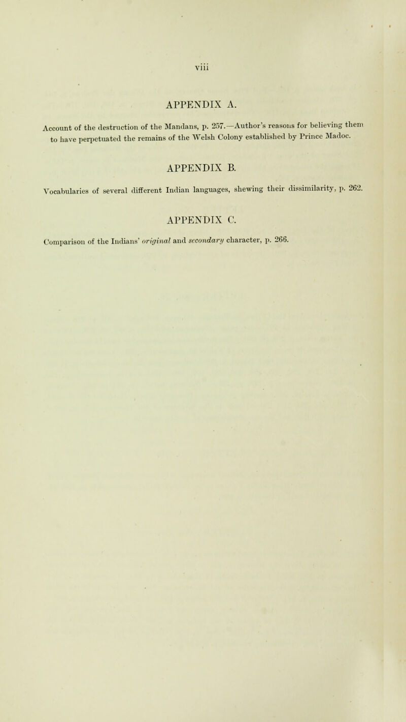 APPENDIX A. Account of the destruction of the Mandans, p. 257.—Author's reasons for believing them to have perpetuated the remains of the Welsh Colony established by Prince Madoc. APPENDIX B. Vocabularies of several different Indian languages, shewing their dissimilarity, p. 262. APPENDIX C. Comparison of the Indians' original and secondary character, p. 266.