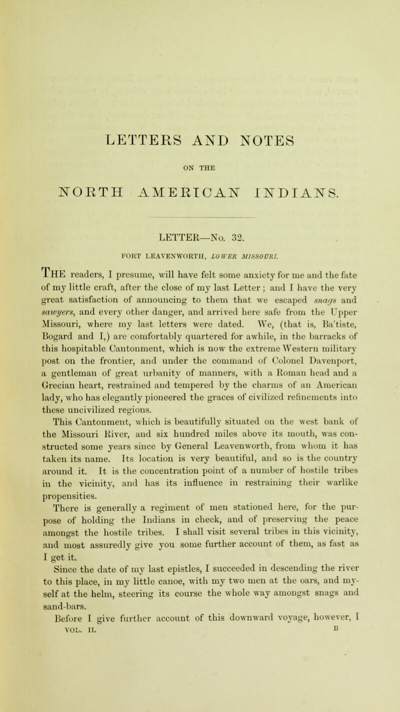 LETTERS AND NOTES ON THE NORTH AMERICAN INDIANS. LETTER—No. 32. FORT LEAVENWORTH, LOWER MISSOURI. 1 HE readers, I presume, will have felt some anxiety for me and the fate of my little craft, after the close of my last Letter ; and I have the very great satisfaction of announcing to them that we escaped magi and sawyers, and every other danger, and arrived here safe from the Upper Missouri, where my last letters were dated. We, (that is, Ba'tiste, Bogard and I,) are comfortably quartered for awhile, in the barracks of this hospitable Cantonment, which is now the extreme Western military post on the frontier, and under the command of Colonel Davenport, a gentleman of great urbanity of manners, with a Roman head and a Grecian heart, restrained and tempered by the charms of an American lady, who has elegantly pioneered the graces of civilized refinements into these uncivilized regions. This Cantonment, which is beautifully situated on the west bank of the Missouri River, and six hundred miles above its mouth, was con- structed some years since by General Leavenworth, from whom it has taken its name. Its location is very beautiful, and so is the country around it. It is the concentration point of a number of hostile tribes in the vicinity, and has its influence in restraining their warlike propensities. There is generally a regiment of men stationed here, for the pur- pose of holding the Indians in check, and of preserving the peace amongst the hostile tribes. I shall visit several tribes in this vicinity, and most assuredly give you some further account of them, as fast as I get it. Since the date of my last epistles, I succeeded in descending the rivet- to this place, in my little canoe, with my two men at the oars, and my- self at the helm, steering its course the whole way amongst snags and sand-bars. Before I give further account of this downward voyage, however, 1 VOL. II. B