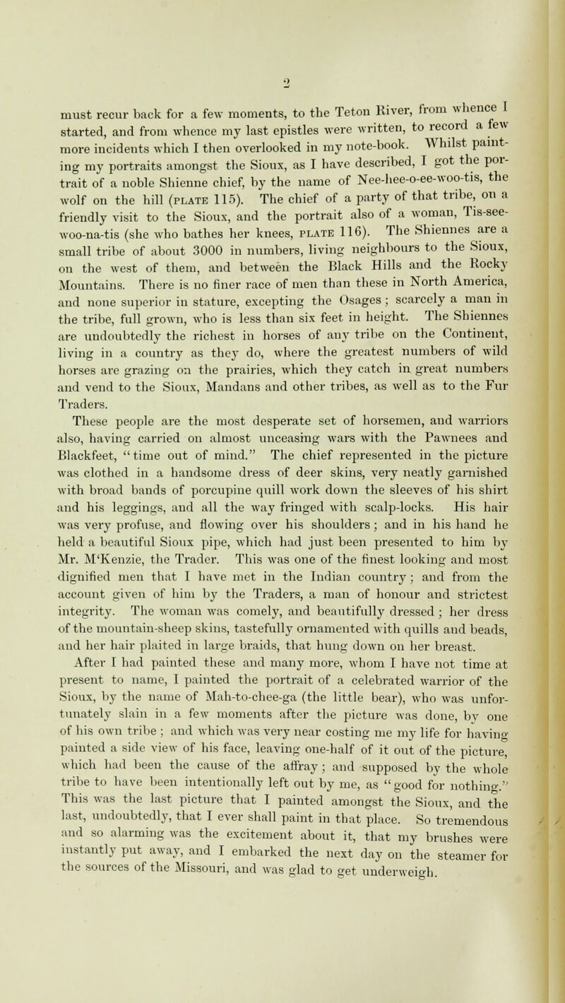 must recur back for a few moments, to the Teton River, from whence I started, and from whence my last epistles were written, to record a few more incidents which I then overlooked in my note-book. Whilst paint- ing my portraits amongst the Sioux, as I have described, I got the por- trait of a noble Shienne chief, by the name of Nee-hee-o-ee-woo-tis, the wolf on the hill (plate 115). The chief of a party of that tribe, on a friendly visit to the Sioux, and the portrait also of a woman, Tis-see- woo-na-tis (she who bathes her knees, plate 116). The Shiennes are a small tribe of about 3000 in numbers, living neighbours to the Sioux, on the west of them, and between the Black Hills and the Rocky Mountains. There is no finer race of men than these in North America, and none superior in stature, excepting the Osages; scarcely a man in the tribe, full grown, who is less than six feet in height. The Shiennes are undoubtedly the richest in horses of any tribe on the Continent, living in a country as they do, where the greatest numbers of wild horses are grazing on the prairies, which they catch in great numbers and vend to the Sioux, Mandans and other tribes, as well as to the Fur Traders. These people are the most desperate set of horsemen, and warriors also, having carried on almost unceasing wars with the Pawnees and Blackfeet, time out of mind. The chief represented in the picture was clothed in a handsome dress of deer skins, very neatly garnished with broad bands of porcupine quill work down the sleeves of his shirt and his leggings, and all the way fringed with scalp-locks. His hair was very profuse, and flowing over his shoulders; and in his hand he held a beautiful Sioux pipe, which had just been presented to him by Mr. M'Kenzie, the Trader. This was one of the finest looking and most dignified men that I have met in the Indian country; and from the account given of him by the Traders, a man of honour and strictest integrity. The woman was comely, and beautifully dressed ; her dress of the mountain-sheep skins, tastefully ornamented with quills and beads, and her hair plaited in large braids, that hung down on her breast. After I had painted these and many more, whom I have not time at present to name, I painted the portrait of a celebrated warrior of the Sioux, by the name of Mah-to-chee-ga (the little bear), who was unfor- tunately slain in a few moments after the picture was done, by one of his own tribe ; and which was very near costing me my life for having painted a side view of his face, leaving one-half of it out of the picture, which had been the cause of the affray; and supposed by the whole tribe to have been intentionally left out by me, as good for nothing. This was the last picture that I painted amongst the Sioux, and the last, undoubtedly, that I ever shall paint in that place. So tremendous and so alarming was the excitement about it, that my brushes were instantly put away, and I embarked the next day on the steamer for the sources of the Missouri, and was glad to get underweigh.