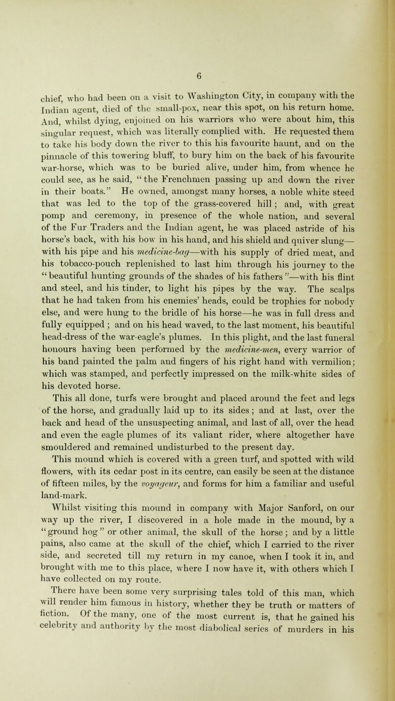 chief, who had been on a visit to Washington City, in company with the Indian a°-ent, died of the small-pox, near this spot, on his return home. And whilst dying, enjoined on his warriors who were about him, this singular request, which was literally complied with. He requested them to take his body down the river to this his favourite haunt, and on the pinnacle of this towering bluff, to bury him on the back of his favourite war-horse, which was to be buried alive, under him, from whence he could see, as he said,  the Frenchmen passing up and down the river in their boats. He owned, amongst many horses, a noble white steed that was led to the top of the grass-covered hill; and, with great pomp and ceremony, in presence of the whole nation, and several of the Fur Traders and the Indian agent, he was placed astride of his horse's back, with his bow in his hand, and his shield and quiver slung— with his pipe and his medicine-lag—with his supply of dried meat, and his tobacco-pouch replenished to last him through his journey to the beautiful hunting grounds of the shades of his fathers —with his flint and steel, and his tinder, to light his pipes by the way. The scalps that he had taken from his enemies' heads, could be trophies for nobody else, and were hung to the bridle of his horse—he was in full dress and fully equipped ; and on his head waved, to the last moment, his beautiful head-dress of the war-eagle's plumes. In this plight, and the last funeral honours having been performed by the medicine-men, every warrior of his band painted the palm and fingers of his right hand with vermilion; which was stamped, and perfectly impressed on the milk-white sides of his devoted horse. This all done, turfs were brought and placed around the feet and legs of the horse, and gradually laid up to its sides; and at last, over the back and head of the unsuspecting animal, and last of all, over the head and even the eagle plumes of its valiant rider, where altogether have smouldered and remained undisturbed to the present day. This mound which is covered with a green turf, and spotted with wild flowers, with its cedar post in its centre, can easily be seen at the distance of fifteen miles, by the voyageur, and forms for him a familiar and useful land-mark. Whilst visiting this mound in company with Major Sauford, on our way up the river, I discovered in a hole made in the mound, by a ground hog or other animal, the skull of the horse; and by a little pains, also came at the skull of the chief, which I carried to the river side, and secreted till my return in my canoe, when I took it in, and brought with me to this place, where I now have it, with others which I have collected on my route. There have been some very surprising tales told of this man, which will render him famous in history, whether they be truth or matters of fiction. Of the many, one of the most current is, that he gained his celebrity and authority by the most diabolical series of murders in his