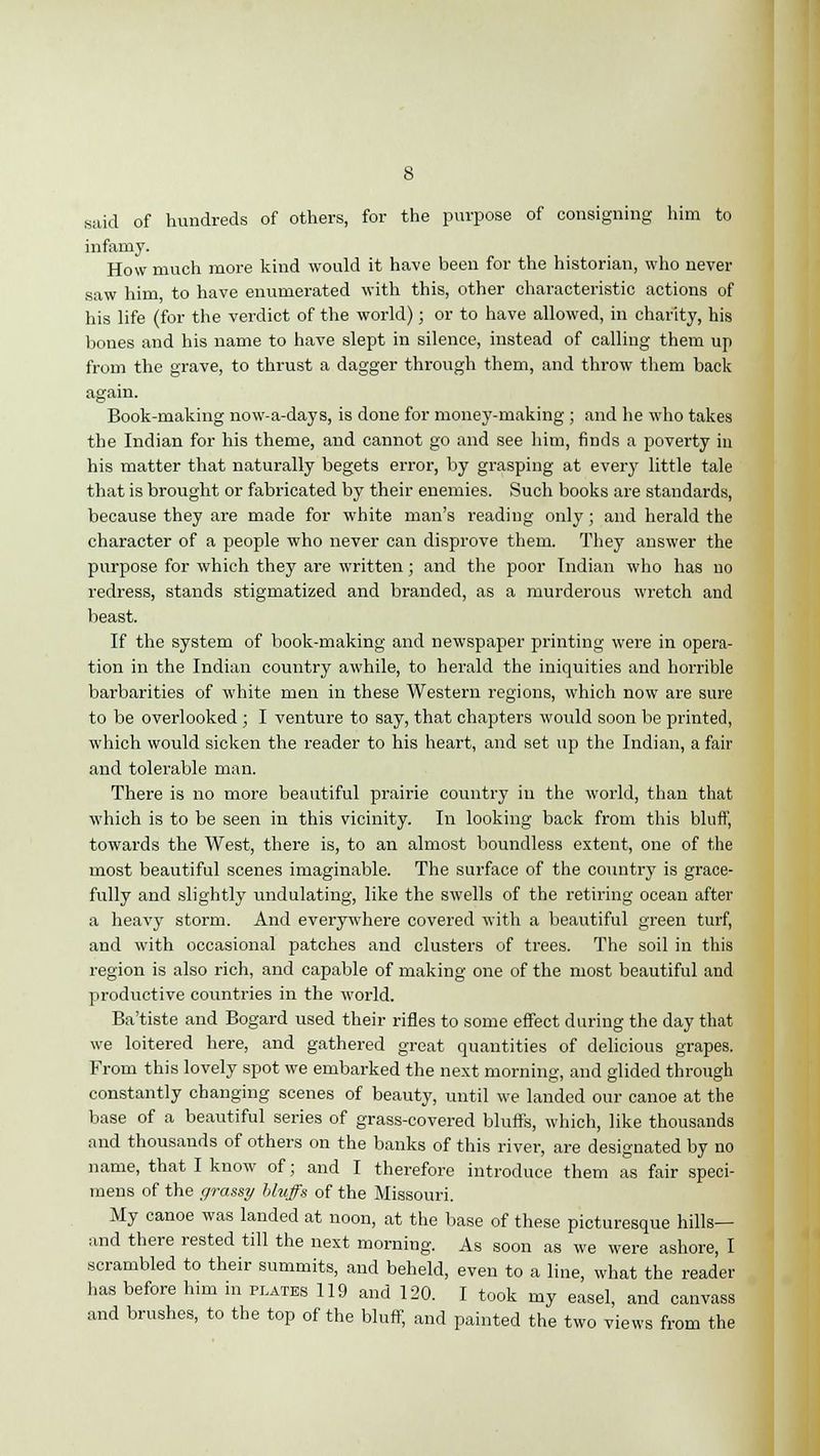 said of hundreds of others, for the purpose of consigning him to infamy. How much more kind would it have been for the historian, who never saw him to have enumerated with this, other characteristic actions of his life (for the verdict of the world); or to have allowed, in charity, his bones and his name to have slept in silence, instead of calling them up from the grave, to thrust a dagger through them, and throw them back again. Book-making now-a-days, is done for money-making ; and he who takes the Indian for his theme, and cannot go and see him, finds a poverty in his matter that naturally begets error, by grasping at every little tale that is brought or fabricated by their enemies. Such books are standards, because they are made for white man's reading only; and herald the character of a people who never can disprove them. They answer the purpose for which they are written; and the poor Indian who has no redress, stands stigmatized and branded, as a murderous wretch and beast. If the system of book-making and newspaper printing were in opera- tion in the Indian country awhile, to herald the iniquities and horrible barbarities of white men in these Western regions, which now are sure to be overlooked; I venture to say, that chapters would soon be printed, which would sicken the reader to his heart, and set up the Indian, a fair and tolerable man. There is no more beautiful prairie country in the world, than that which is to be seen in this vicinity. In looking back from this bluff, towards the West, there is, to an almost boundless extent, one of the most beautiful scenes imaginable. The surface of the country is grace- fully and slightly undulating, like the swells of the retiring ocean after a heavy storm. And everywhere covered with a beautiful green turf, and with occasional patches and clusters of trees. The soil in this region is also rich, and capable of making one of the most beautiful and productive countries in the world. Ba'tiste and Bogard used their rifles to some effect during the day that we loitered here, and gathered great quantities of delicious grapes. From this lovely spot we embarked the next morning, and glided through constantly changing scenes of beauty, until we landed our canoe at the base of a beautiful series of grass-covered bluffs, which, like thousands and thousands of others on the banks of this river, are designated by no name, that I know of; and I therefore introduce them as fair speci- mens of the grassy bluffs of the Missouri. My canoe was landed at noon, at the base of these picturesque hills— and there rested till the next morning. As soon as we were ashore, I scrambled to their summits, and beheld, even to a line, what the reader has before him in plates 119 and 120. I took my easel, and canvass and brushes, to the top of the bluff, and painted the two views from the
