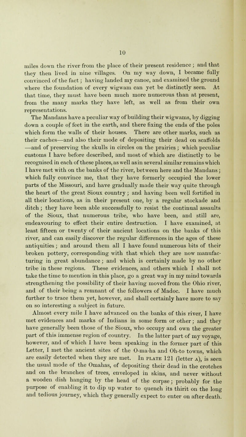 10 miles down the river from the place of their present residence ; and that they then lived in nine villages. On my way down, I became fully convinced of the fact; having landed my canoe, and examined the ground where the foundation of every wigwam can yet be distinctly seen. At that time, they must have been much more numerous than at present, from the many marks they have left, as well as from their own representations. The Mandans have a peculiar way of building their wigwams, by digging down a couple of feet in the earth, and there fixing the ends of the poles which form the walls of their houses. There are other marks, such as their caches—and also their mode of depositing their dead on scaffolds —and of preserving the skulls in circles on the prairies; which peculiar customs I have before described, and most of which are distinctly to be recognised in each of these places, as well as in several similar remains which I have met with on the banks of the river, between here and the Mandans; which fully convince me, that they have formerly occupied the lower parts of the Missouri, and have gradually made their way quite through the heart of the great Sioux country; and having been well fortified in all their locations, as in their present one, by a regular stockade and ditch; they have been able successfully to resist the continual assaults of the Sioux, that numerous tribe, who have been, and still are, endeavouring to effect their entire destruction. I have examined, at least fifteen or twenty of their ancient locations on the banks of this river, and can easily discover the regular differences in the ages of these antiquities; and around them all I have found numerous bits of their broken pottery, corresponding with that which they are now manufac- turing in great abundance; and which is certainly made by no other tribe in these regions. These evidences, and others which I shall not take the time to mention in this place, go a great way in my mind towards strengthening the possibility of their having moved from the Ohio river, and of their being a remnant of the followers of Madoc. I have much further to trace them yet, however, and shall certainly have more to say on so interesting a subject in future. Almost every mile I have advanced on the banks of this river, I have met evidences and marks of Indians in some form or other; and they have generally been those of the Sioux, who occupy and own the greater part of this immense region of country. In the latter part of my voyage, however, and of which I have been speaking in the former part of this Letter, I met the ancient sites of the O-ma-ha and Oh-to towns, which are easily detected when they are met. In plate 121 (letter a), is seen the usual mode of the Omahas, of depositing their dead in the crotches and on the branches of trees, enveloped in skins, and never without a wooden dish hanging by the head of the corpse; probably for the purpose of enabling it to dip up water to quench its thirit on the long and tedious journey, which they generally expect to enter on after death.