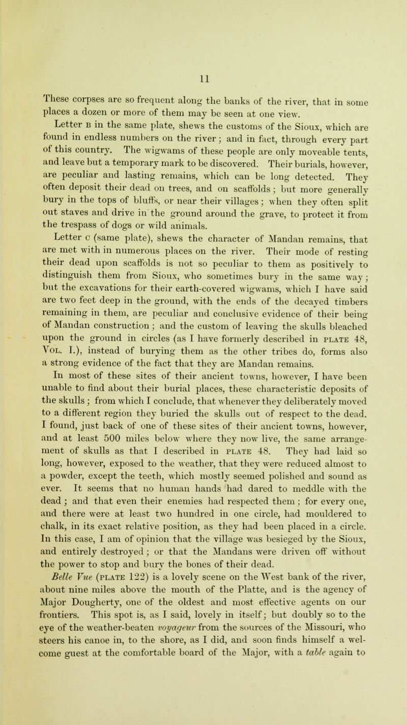 These corpses are so frequent along the banks of the river, that in some places a dozen or more of them may be seen at one view. Letter b in the same plate, shews the customs of the Sioux, which are found in endless numbers on the river; and in fact, through every part of this country. The wigwams of these people are only moveable tents, and leave but a temporary mark to be discovered. Their burials, however, are peculiar and lasting remains, which can be long detected. They often deposit their dead on trees, and on scaffolds; but more generally bury in the tops of bluffs, or near their villages; when they often split out staves and drive in the ground around the grave, to protect it from the trespass of dogs or wild animals. Letter c (same plate), shews the character of Mandan remains, that are met with in numerous places on the river. Their mode of resting their dead upon scaffolds is not so peculiar to them as positively to distinguish them from Sioux, who sometimes bury in the same way; but the excavations for their earth-covered wigwams, which I have said are two feet deep in the ground, with the ends of the decayed timbers remaining in them, are peculiar and conclusive evidence of their being of Mandan construction ; and the custom of leaving the skulls bleached upon the ground in circles (as I have formerly described in plate 48, Vol. I.), instead of burying them as the other tribes do, forms also a strong evidence of the fact that they are Mandan remains. In most of these sites of their ancient towns, however, I have been unable to find about their burial places, these characteristic deposits of the skulls ; from which I conclude, that whenever they deliberately moved to a different region they buried the skulls out of respect to the dead. I found, just back of one of these sites of their ancient towns, however, and at least 500 miles below where they now live, the same arrange- ment of skulls as that I described in plate 48. They had laid so long, however, exposed to the weather, that they were reduced almost to a powder, except the teeth, which mostly seemed polished and sound as ever. It seems that no human hands had dared to meddle with the dead ; and that even their enemies had respected them ; for every one, and there were at least two hundred in one circle, had mouldered to chalk, in its exact relative position, as the}* had been placed in a circle. In this case, I am of opinion that the village was besieged by the Sioux, and entirely destroyed ; or that the Mandans were driven off without the power to stop and bury the bones of their dead. Belle Vae (plate 122) is a lovely scene on the West bank of the river, about nine miles above the mouth of the Platte, and is the agency of Major Dougherty, one of the oldest and most effective agents on our frontiers. This spot is, as I said, lovely in itself; but doubly so to the eye of the weather-beaten voyageur from the sources of the Missouri, who steers his canoe in, to the shore, as I did, and soon finds himself a wel- come guest at the comfortable board of the Major, with a table again to