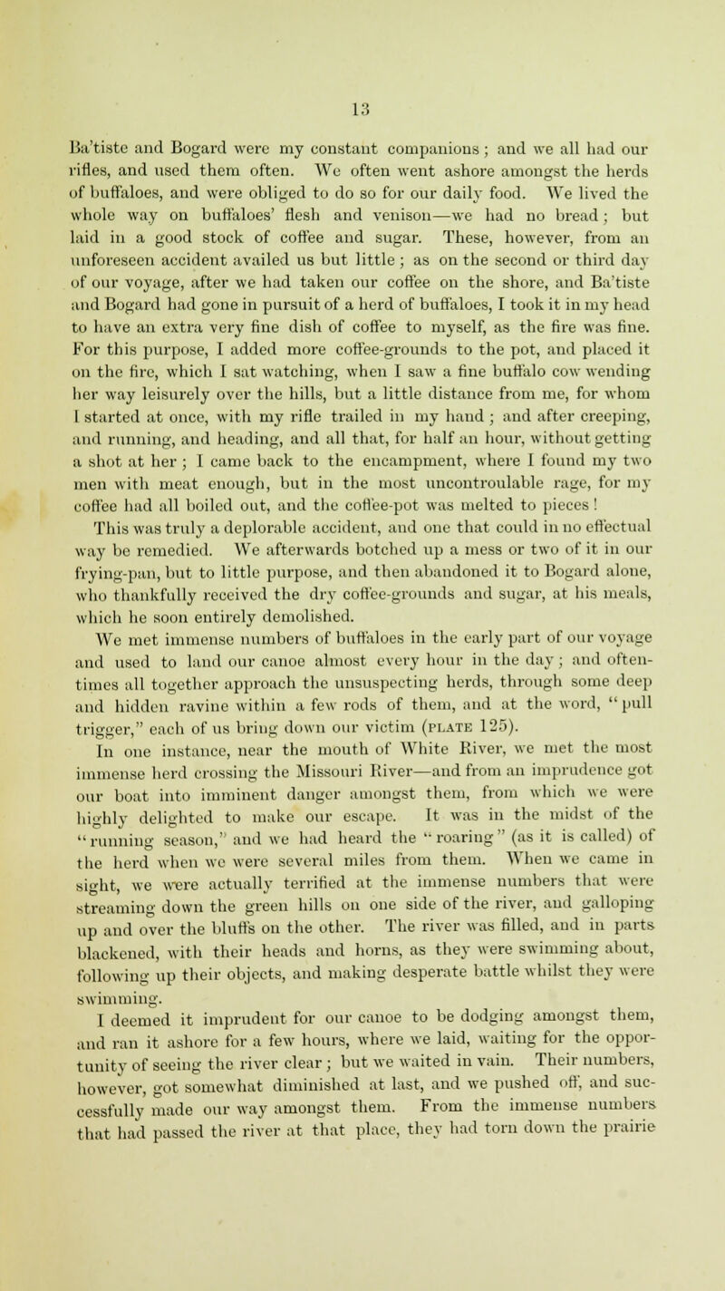 Ba'tiste and Bogard were my constant companions ; and we all had our rifles, and used them often. We often went ashore amongst the herds of buffaloes, and were obliged to do so for our daily food. We lived the whole way on buffaloes' flesh and venison—we had no bread; but laid in a good stock of coffee and sugar. These, however, from an unforeseen accident availed us but little ; as on the second or third day of our voyage, after we had taken our coffee on the shore, and Ba'tiste and Bogard had gone in pursuit of a herd of buffaloes, I took it in my head to have an extra very fine dish of coffee to myself, as the fire was fine. For this purpose, I added more coffee-grounds to the pot, and placed it on the fire, which I sat watching, when I saw a fine buffalo cow wending her way leisurely over the hills, but a little distance from me, for whom I started at once, with my rifle trailed in my hand ; and after creeping, and running, and heading, and all that, for half an hour, without getting a shot at her ; I came back to the encampment, where I found my two men with meat enough, but in the most uncontroulable rage, for my coffee had all boiled out, and the coffee-pot was melted to pieces! This was truly a deplorable accident, and one that could in no effectual way be remedied. We afterwards botched vip a mess or two of it in our frying-pan, but to little purpose, and then abandoned it to Bogard alone, who thankfully received the dry coffee-grounds and sugar, at his meals, which he soon entirely demolished. We met immense numbers of buffaloes in the early part of our voyage and used to land our canoe almost every hour in the day; and often- times all together approach the unsuspecting herds, through some deep and hidden ravine within a few rods of them, and at the word,  pull trigger, each of us bring down our victim (plate 125). In one instance, near the mouth of White River, we met the most immense herd crossing the Missouri River—and from an imprudence got our boat into imminent danger amongst them, from which we were highly delighted to make our escape. It was in the midst of the running season,'' and we had heard the roaring (as it is called) of the herd when we were several miles from them. When we came in sight, we were actually terrified at the immense numbers that were streaming down the green hills on one side of the river, and galloping up and over the bluffs on the other. The river was filled, and in parts blackened, with their heads and horns, as they were swimming about, following up their objects, and making desperate battle whilst they were swimming. I deemed it imprudent for our canoe to be dodging amongst them, and ran it ashore for a few hours, where we laid, waiting for the oppor- tunity of seeing the river clear ; but we waited in vain. Their numbers, however, got somewhat diminished at last, and we pushed off, and suc- cessfully made our way amongst them. From the immense numbers that had passed the river at that place, they had torn down the prairie