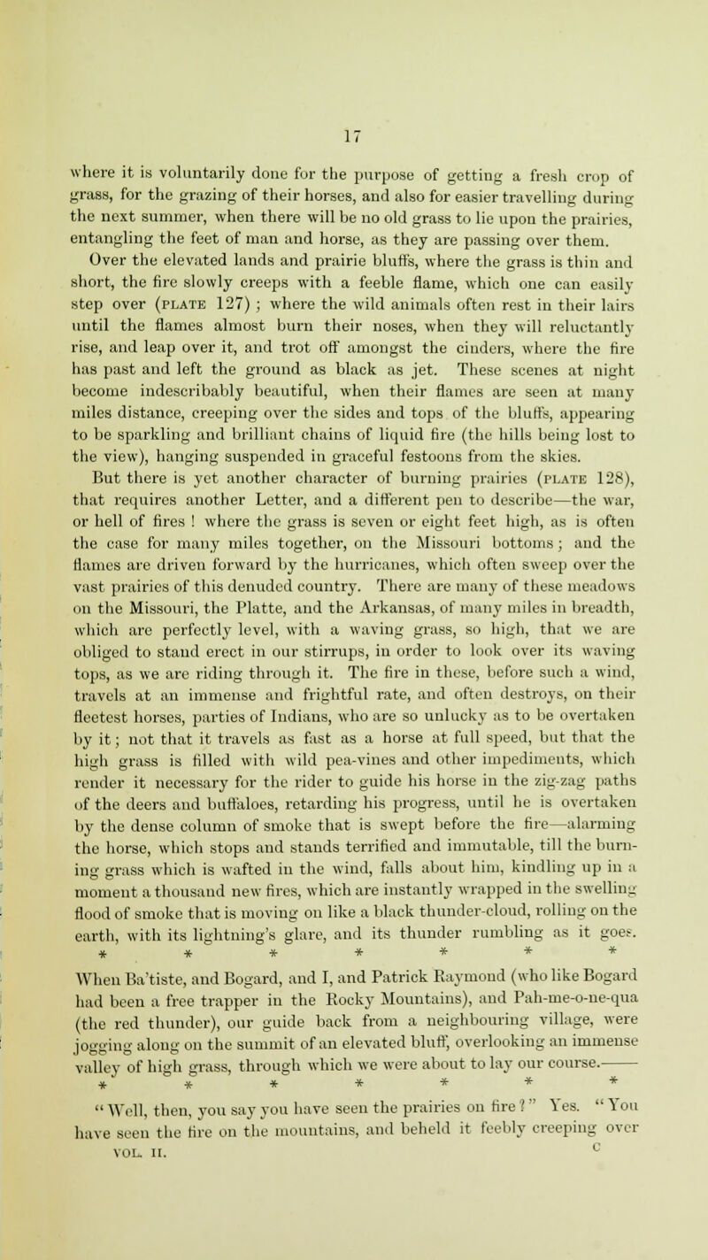 where it is voluntarily done for the purpose of getting a fresh crop of grass, for the grazing of their horses, and also for easier travelling during the next summer, when there will be no old grass to lie upon the prairies, entangling the feet of man and horse, as they are passing over them. Over the elevated lands and prairie bluffs, where the grass is thin and short, the fire slowly creeps with a feeble flame, which one can easily step over (plate 127) ; where the wild animals often rest in their lairs until the flames almost burn their noses, when they will reluctantly rise, and leap over it, and trot off amongst the cinders, where the fire has past and left the ground as black as jet. These scenes at night become indescribably beautiful, when their flames are seen at many miles distance, creeping over the sides and tops of the bluffs, appearing to be sparkling and brilliant chains of liquid fire (the hills being lost to the view), hanging suspended in graceful festoons from the skies. But there is yet another character of burning prairies (plate 128), that requires another Letter, and a different pen to describe—the war, or hell of fires ! where the grass is seven or eight feet high, as is often the case for many miles together, on the Missouri bottoms; and the flames are driven forward by the hurricanes, which often sweep over the vast prairies of this denuded country. There are many of these meadows on the Missouri, the Platte, and the Arkansas, of many miles in breadth, which are perfectly level, with a waving grass, so high, that we are obliged to stand erect in our stirrups, in order to look over its waving tops, as we are riding through it. The fire in these, before such a wind, travels at an immense and frightful rate, and often destroys, on their fleetest horses, parties of Indians, who are so unlucky as to be overtaken by it; not that it travels as fast as a horse at full speed, but that the high grass is filled with wild pea-vines and other impediments, winch render it necessary for the rider to guide his horse in the zig-zag paths of the deers and buffaloes, retarding his progress, until he is overtaken by the dense column of smoke that is swept before the fire—alarming the horse, which stops and stands terrified and immutable, till the burn- ing grass which is wafted in the wind, falls about him, kindling up in a moment a thousand new fires, which are instantly wrapped in the swelling flood of smoke that is moving on like a black thunder-cloud, rolling on the earth, with its lightning's glare, and its thunder rumbling as it goes. ******* When Ba'tiste, and Bogard, and I, and Patrick Puiyuiond (who like Bogard had been a free trapper in the Kocky Mountains), and Pah-me-o-ne-qua (the red thunder), our guide back from a neighbouring village, were jogging along on the summit of an elevated bluff, overlooking an immense valley of high grass, through which we were about to lay our course. *******  Well, then, you say you have seen the prairies on tire '?  Yes.  You have seen the fire on the mountains, and beheld it feebly creeping over VOL. II.
